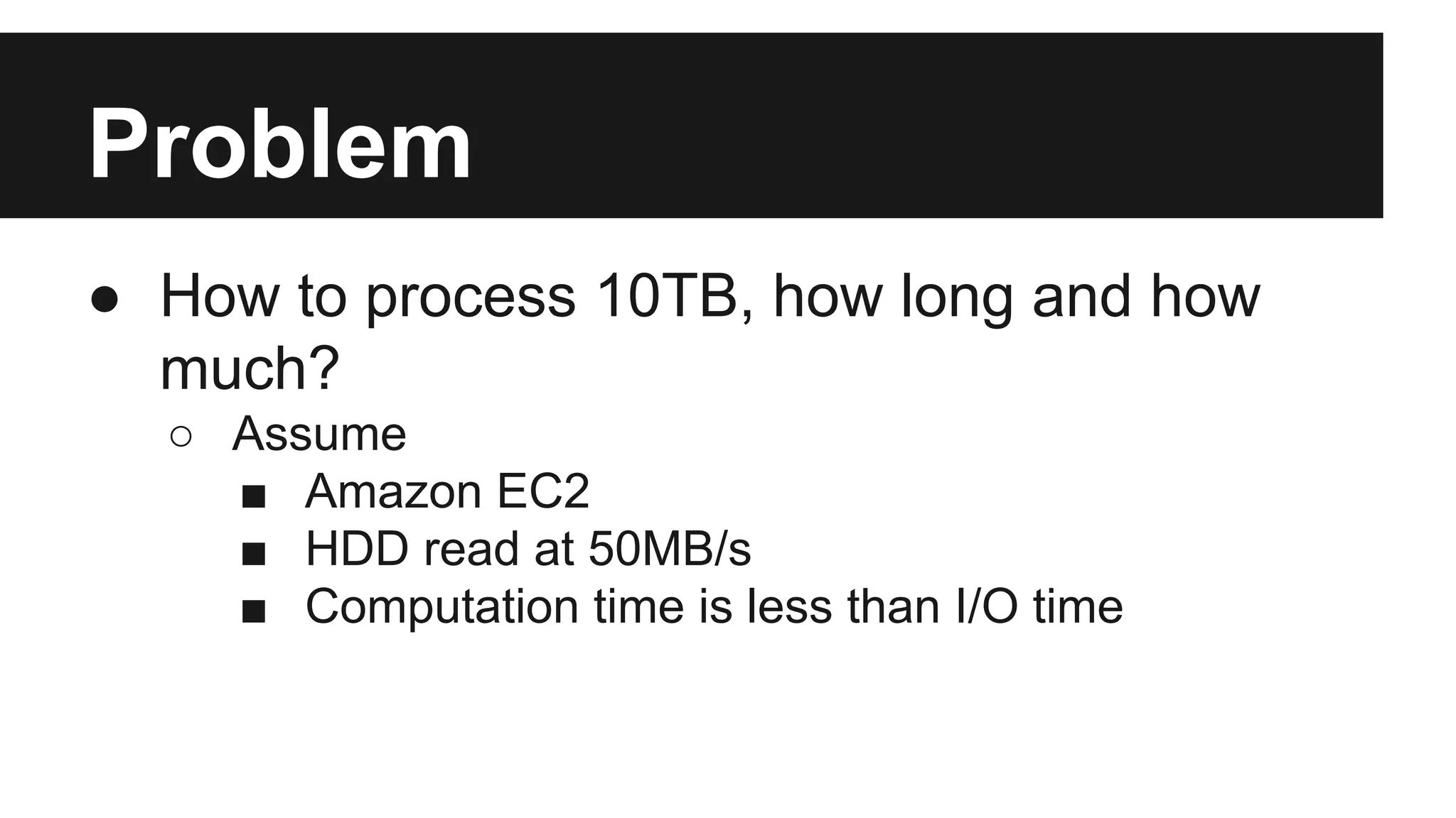 Problem
● How to process 10TB, how long and how
much?
○ Assume
■ Amazon EC2
■ HDD read at 50MB/s
■ Computation time is less than I/O time

 