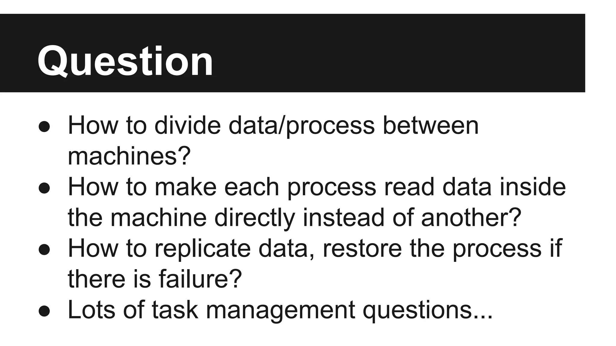Question
● How to divide data/process between
machines?
● How to make each process read data inside
the machine directly instead of another?
● How to replicate data, restore the process if
there is failure?
● Lots of task management questions...

 