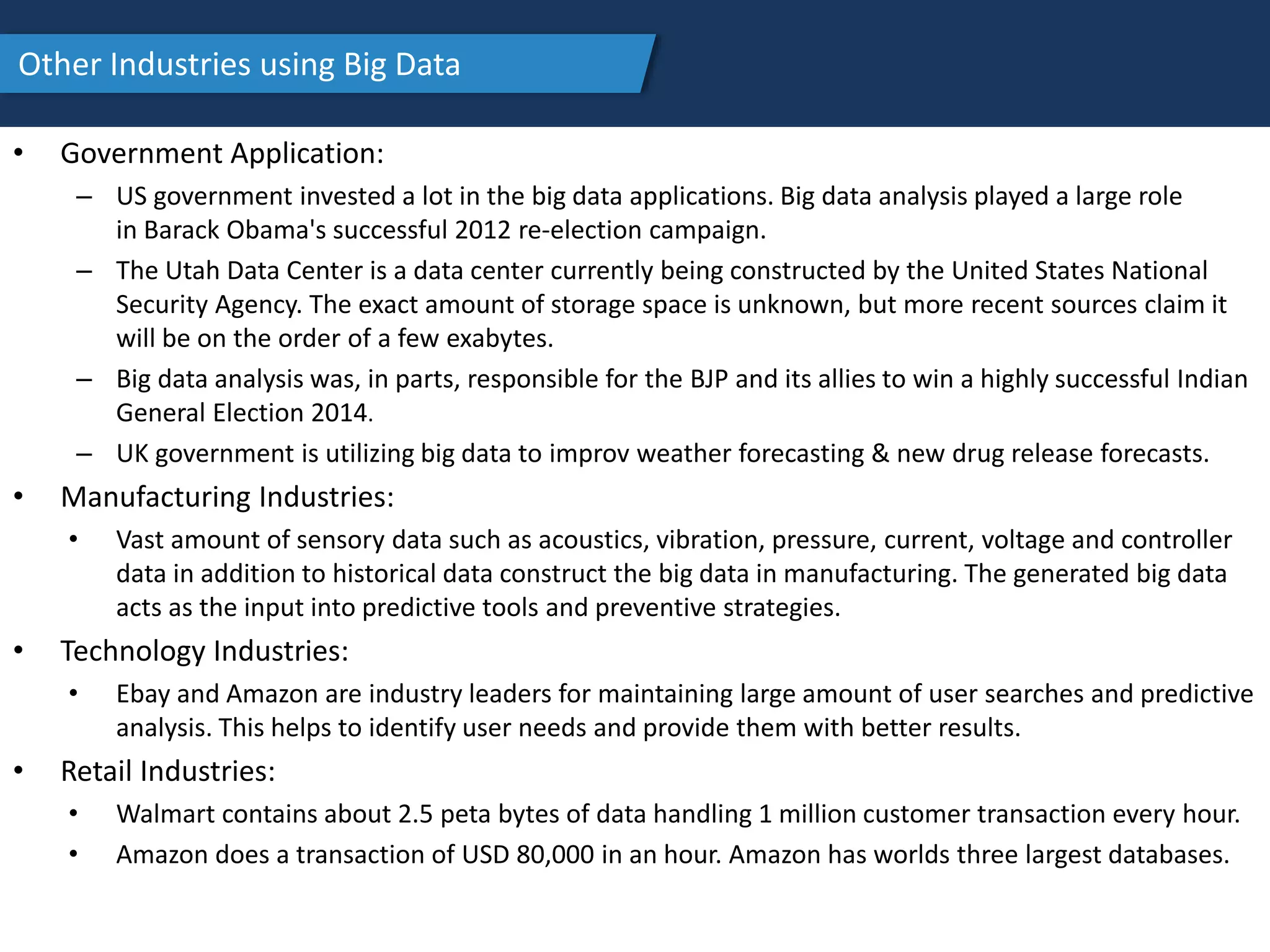 Other Industries using Big Data
• Government Application:
– US government invested a lot in the big data applications. Big data analysis played a large role
in Barack Obama's successful 2012 re-election campaign.
– The Utah Data Center is a data center currently being constructed by the United States National
Security Agency. The exact amount of storage space is unknown, but more recent sources claim it
will be on the order of a few exabytes.
– Big data analysis was, in parts, responsible for the BJP and its allies to win a highly successful Indian
General Election 2014.
– UK government is utilizing big data to improv weather forecasting & new drug release forecasts.
• Manufacturing Industries:
• Vast amount of sensory data such as acoustics, vibration, pressure, current, voltage and controller
data in addition to historical data construct the big data in manufacturing. The generated big data
acts as the input into predictive tools and preventive strategies.
• Technology Industries:
• Ebay and Amazon are industry leaders for maintaining large amount of user searches and predictive
analysis. This helps to identify user needs and provide them with better results.
• Retail Industries:
• Walmart contains about 2.5 peta bytes of data handling 1 million customer transaction every hour.
• Amazon does a transaction of USD 80,000 in an hour. Amazon has worlds three largest databases.
 