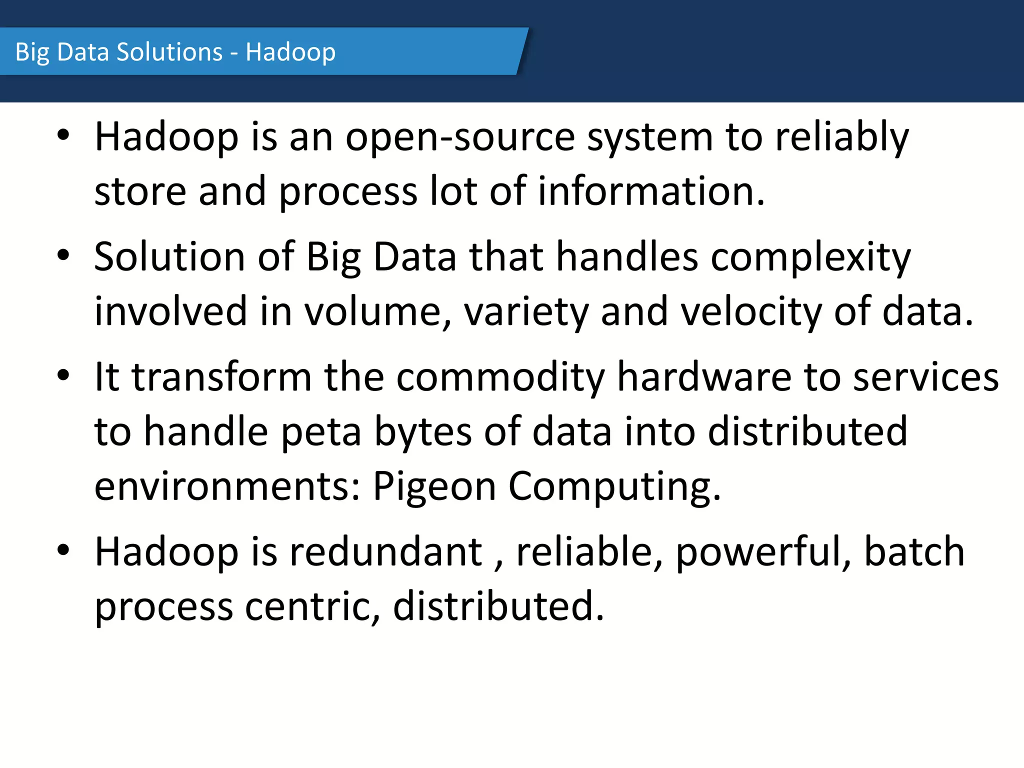 Big Data Solutions - Hadoop
• Hadoop is an open-source system to reliably
store and process lot of information.
• Solution of Big Data that handles complexity
involved in volume, variety and velocity of data.
• It transform the commodity hardware to services
to handle peta bytes of data into distributed
environments: Pigeon Computing.
• Hadoop is redundant , reliable, powerful, batch
process centric, distributed.
 
