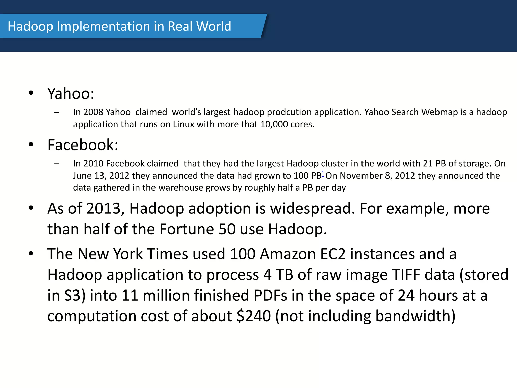 Hadoop Implementation in Real World
• Yahoo:
– In 2008 Yahoo claimed world’s largest hadoop prodcution application. Yahoo Search Webmap is a hadoop
application that runs on Linux with more that 10,000 cores.
• Facebook:
– In 2010 Facebook claimed that they had the largest Hadoop cluster in the world with 21 PB of storage. On
June 13, 2012 they announced the data had grown to 100 PB] On November 8, 2012 they announced the
data gathered in the warehouse grows by roughly half a PB per day
• As of 2013, Hadoop adoption is widespread. For example, more
than half of the Fortune 50 use Hadoop.
• The New York Times used 100 Amazon EC2 instances and a
Hadoop application to process 4 TB of raw image TIFF data (stored
in S3) into 11 million finished PDFs in the space of 24 hours at a
computation cost of about $240 (not including bandwidth)
 