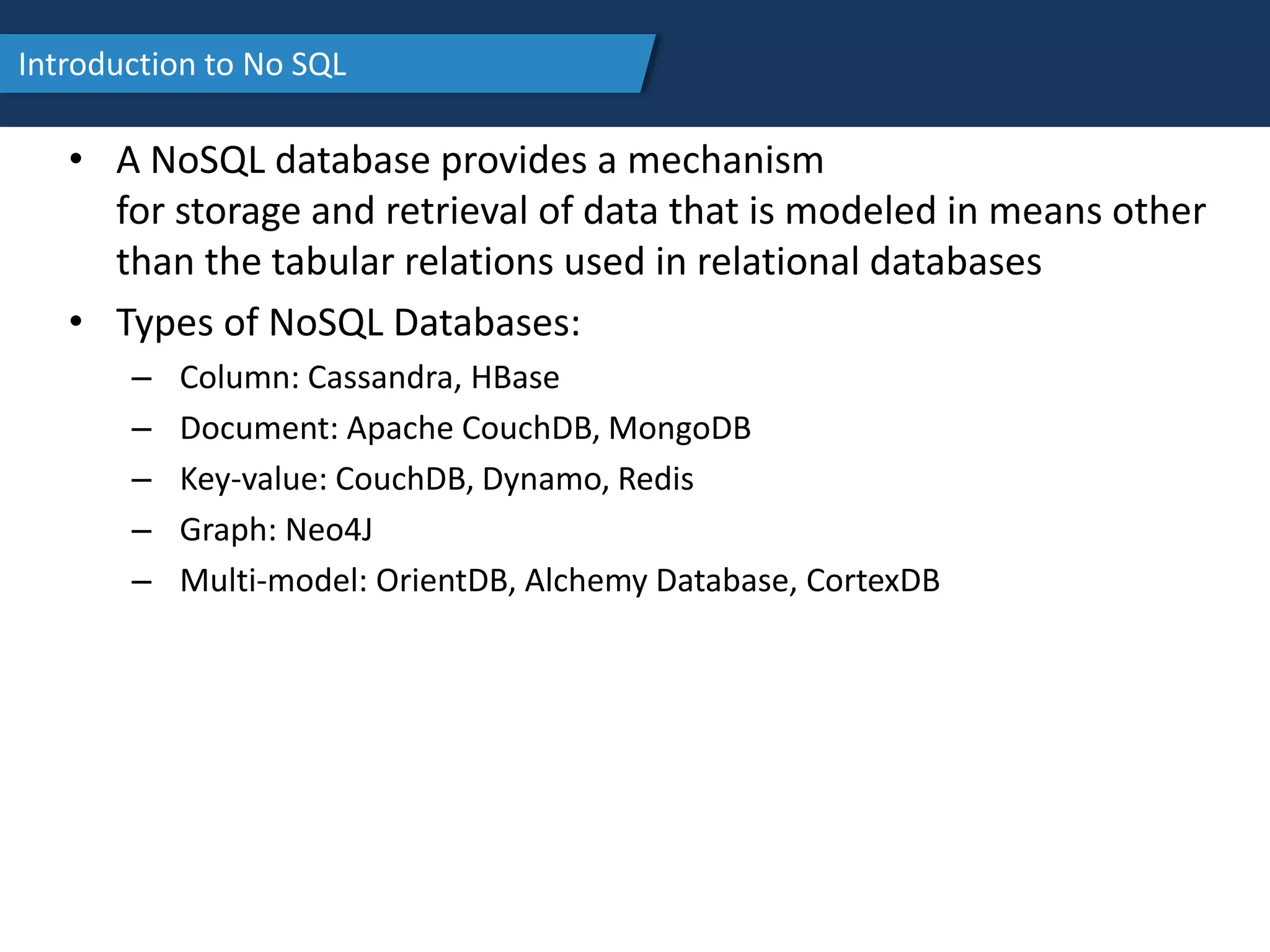 Introduction to No SQL
• A NoSQL database provides a mechanism
for storage and retrieval of data that is modeled in means other
than the tabular relations used in relational databases
• Types of NoSQL Databases:
– Column: Cassandra, HBase
– Document: Apache CouchDB, MongoDB
– Key-value: CouchDB, Dynamo, Redis
– Graph: Neo4J
– Multi-model: OrientDB, Alchemy Database, CortexDB
 