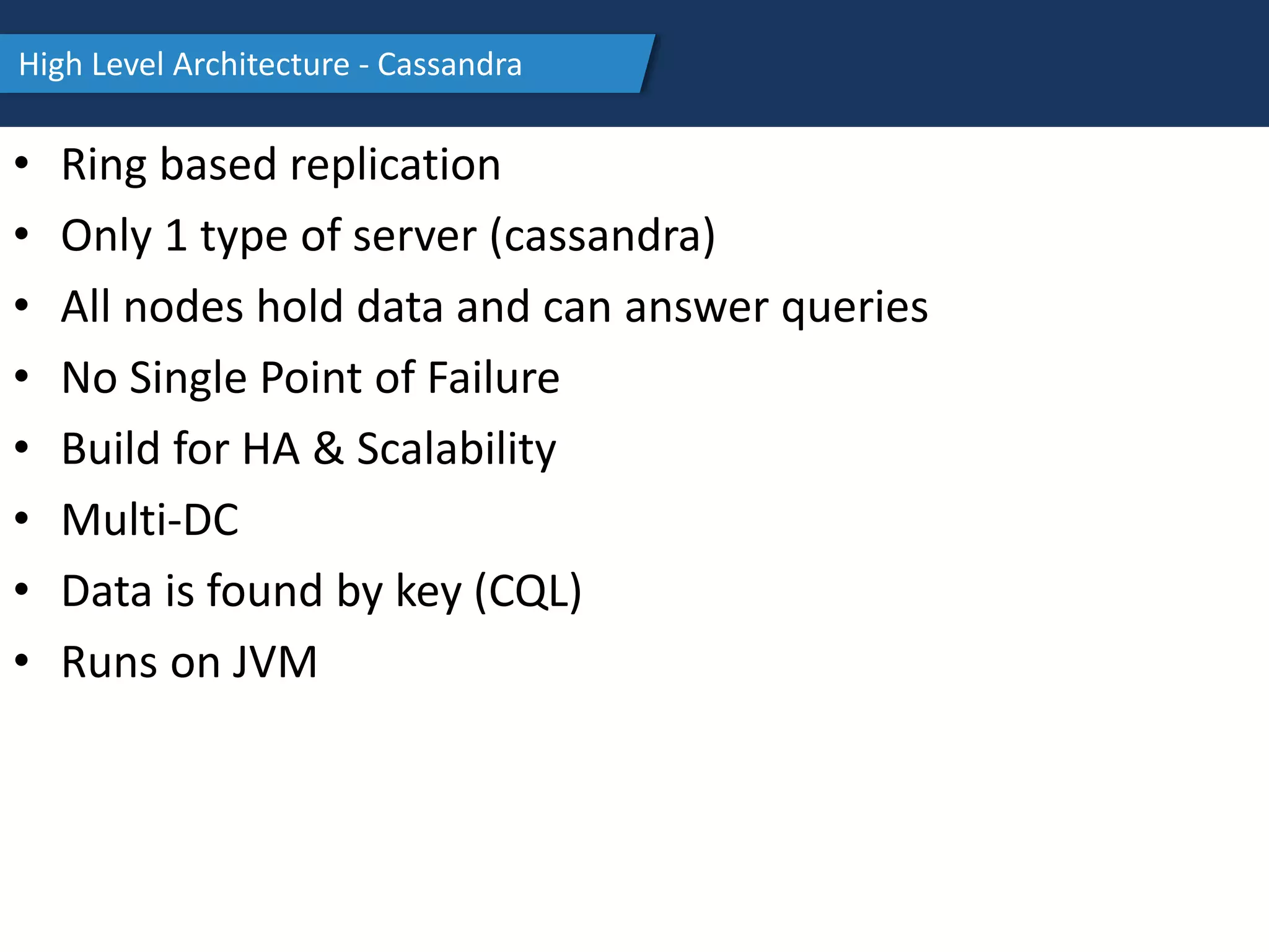 High Level Architecture - Cassandra
• Ring based replication
• Only 1 type of server (cassandra)
• All nodes hold data and can answer queries
• No Single Point of Failure
• Build for HA & Scalability
• Multi-DC
• Data is found by key (CQL)
• Runs on JVM
 