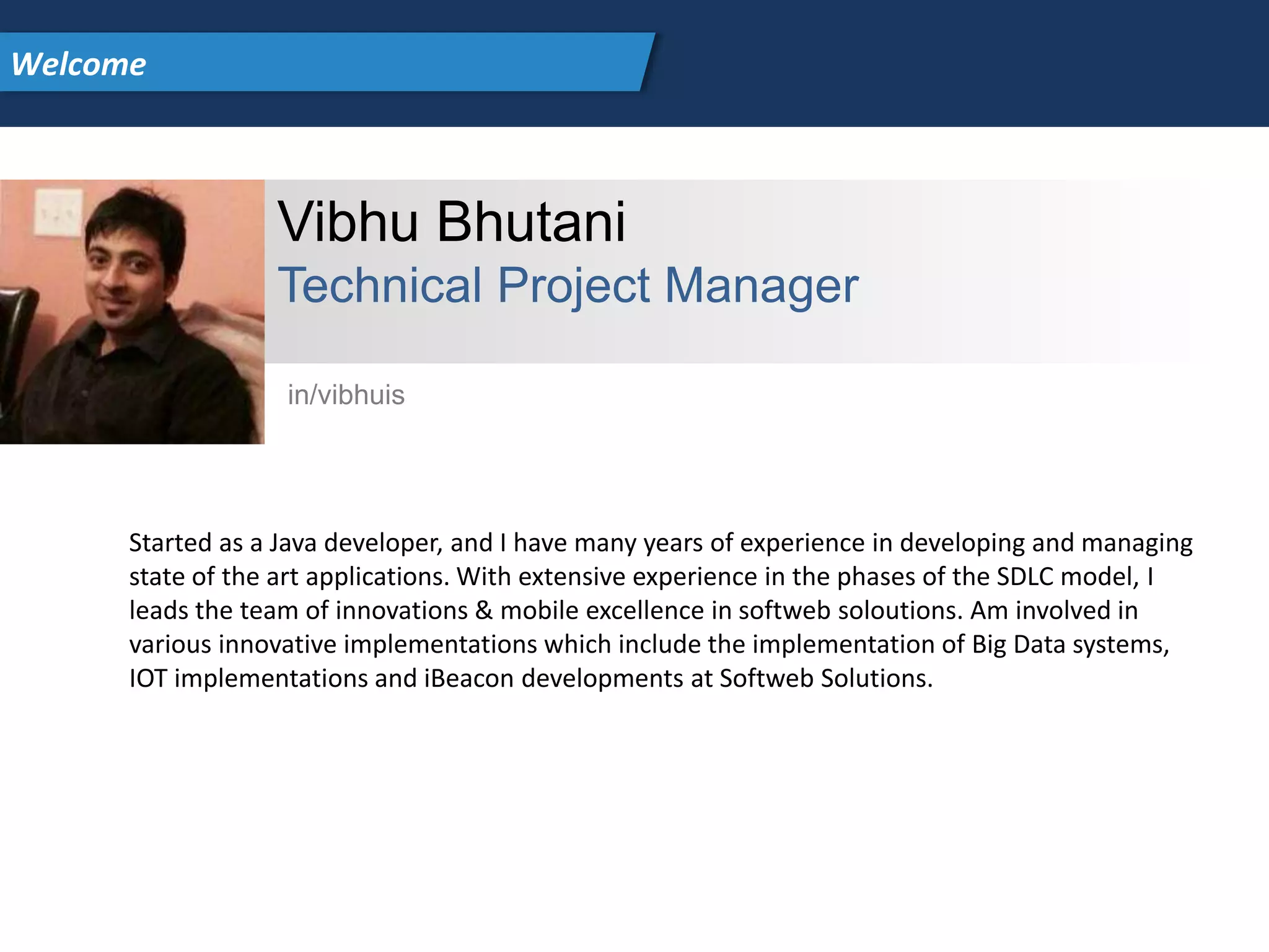 Vibhu Bhutani
Technical Project Manager
Started as a Java developer, and I have many years of experience in developing and managing
state of the art applications. With extensive experience in the phases of the SDLC model, I
leads the team of innovations & mobile excellence in softweb soloutions. Am involved in
various innovative implementations which include the implementation of Big Data systems,
IOT implementations and iBeacon developments at Softweb Solutions.
in/vibhuis
Welcome
 