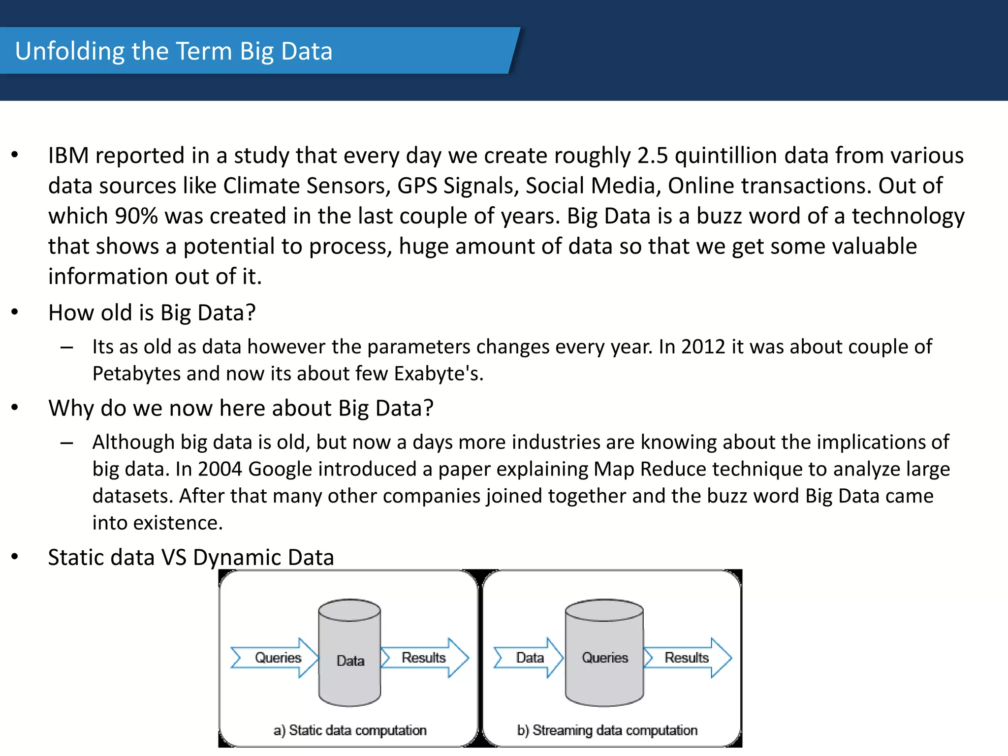 Unfolding the Term Big Data
• IBM reported in a study that every day we create roughly 2.5 quintillion data from various
data sources like Climate Sensors, GPS Signals, Social Media, Online transactions. Out of
which 90% was created in the last couple of years. Big Data is a buzz word of a technology
that shows a potential to process, huge amount of data so that we get some valuable
information out of it.
• How old is Big Data?
– Its as old as data however the parameters changes every year. In 2012 it was about couple of
Petabytes and now its about few Exabyte's.
• Why do we now here about Big Data?
– Although big data is old, but now a days more industries are knowing about the implications of
big data. In 2004 Google introduced a paper explaining Map Reduce technique to analyze large
datasets. After that many other companies joined together and the buzz word Big Data came
into existence.
• Static data VS Dynamic Data
 