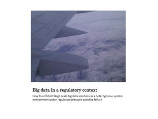 Big data in a regulatory context
How to architect large scale big data solutions in a heterogonous system
environment under regulatory pressure avoiding failure
 