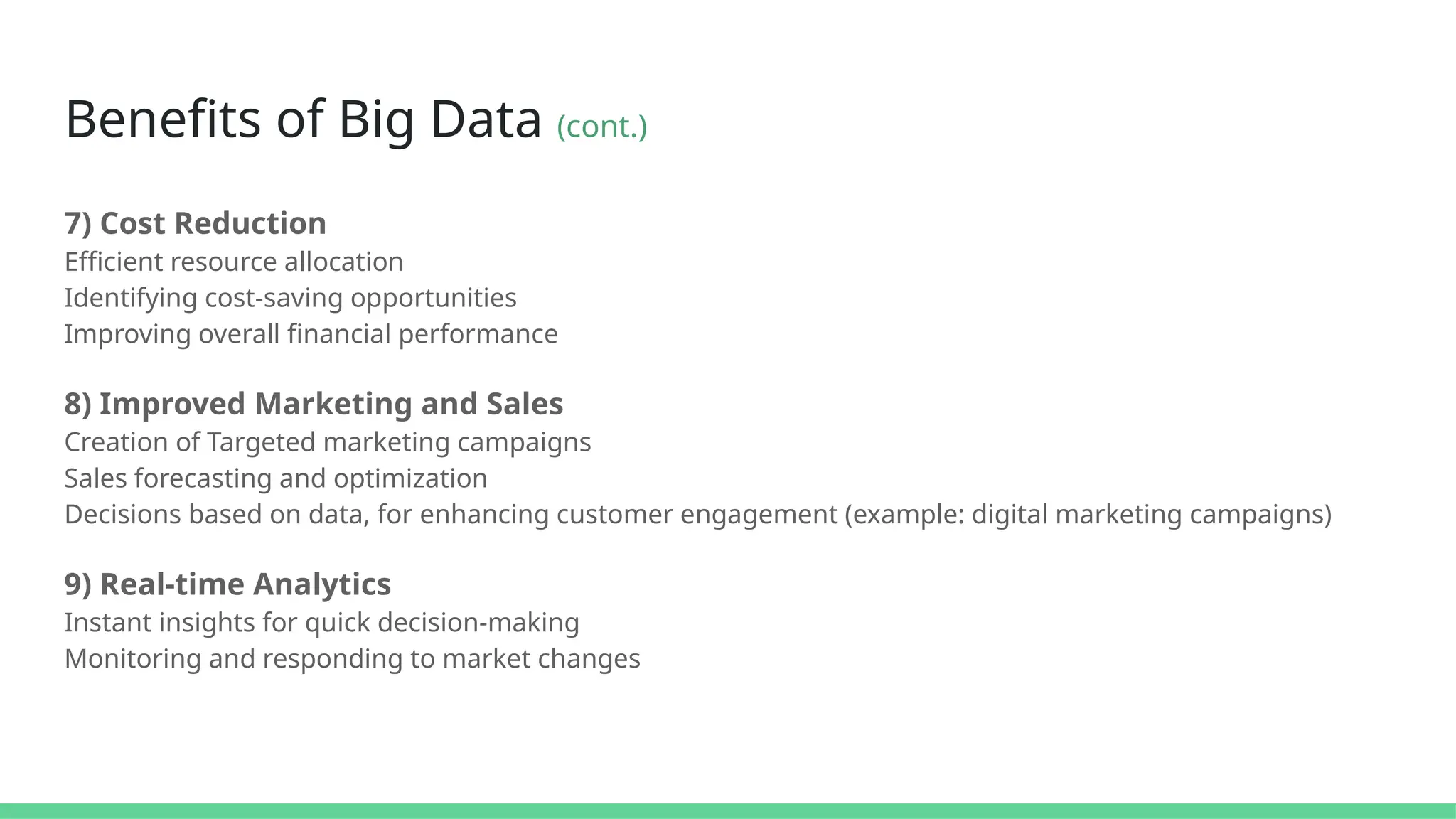 Benefits of Big Data (cont.)
7) Cost Reduction
Efficient resource allocation
Identifying cost-saving opportunities
Improving overall financial performance
8) Improved Marketing and Sales
Creation of Targeted marketing campaigns
Sales forecasting and optimization
Decisions based on data, for enhancing customer engagement (example: digital marketing campaigns)
9) Real-time Analytics
Instant insights for quick decision-making
Monitoring and responding to market changes
 