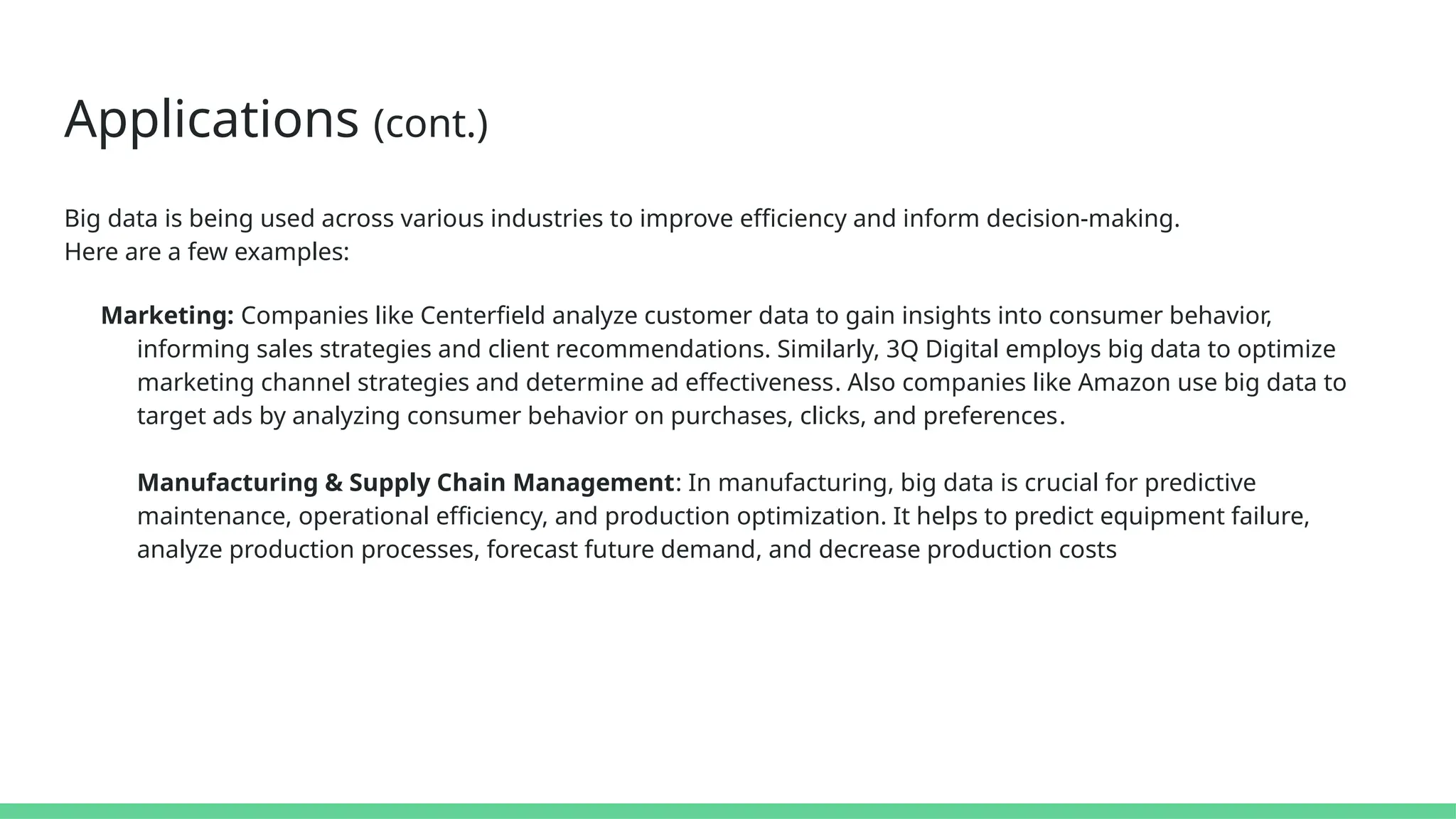 Applications (cont.)
Big data is being used across various industries to improve efficiency and inform decision-making.
Here are a few examples:
Marketing: Companies like Centerfield analyze customer data to gain insights into consumer behavior,
informing sales strategies and client recommendations. Similarly, 3Q Digital employs big data to optimize
marketing channel strategies and determine ad effectiveness​
​
. Also companies like Amazon use big data to
target ads by analyzing consumer behavior on purchases, clicks, and preferences​
​
.
Manufacturing & Supply Chain Management: In manufacturing, big data is crucial for predictive
maintenance, operational efficiency, and production optimization. It helps to predict equipment failure,
analyze production processes, forecast future demand, and decrease production costs​
 
