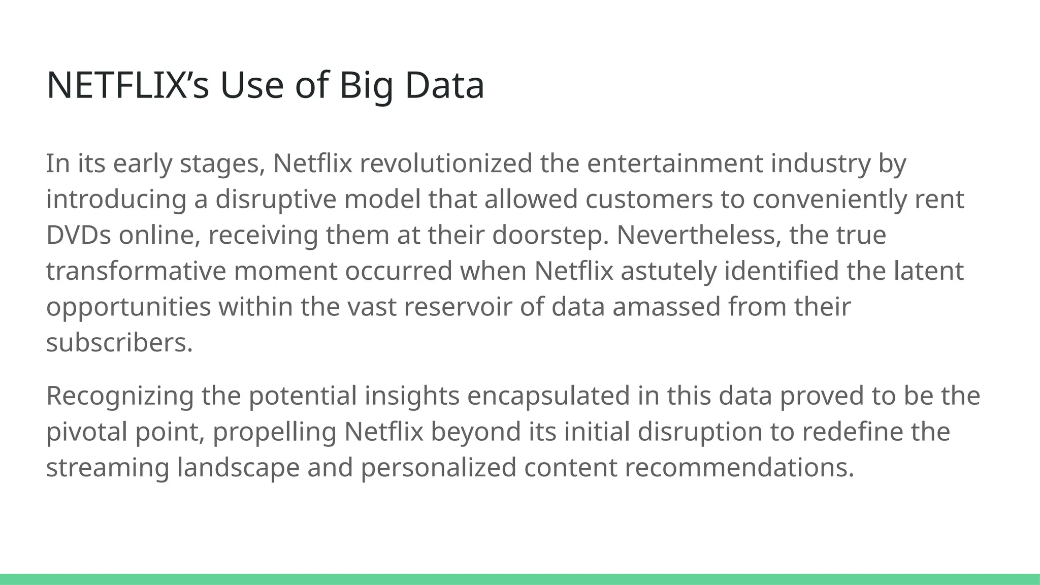 NETFLIX’s Use of Big Data
In its early stages, Netflix revolutionized the entertainment industry by
introducing a disruptive model that allowed customers to conveniently rent
DVDs online, receiving them at their doorstep. Nevertheless, the true
transformative moment occurred when Netflix astutely identified the latent
opportunities within the vast reservoir of data amassed from their
subscribers.
Recognizing the potential insights encapsulated in this data proved to be the
pivotal point, propelling Netflix beyond its initial disruption to redefine the
streaming landscape and personalized content recommendations.
 