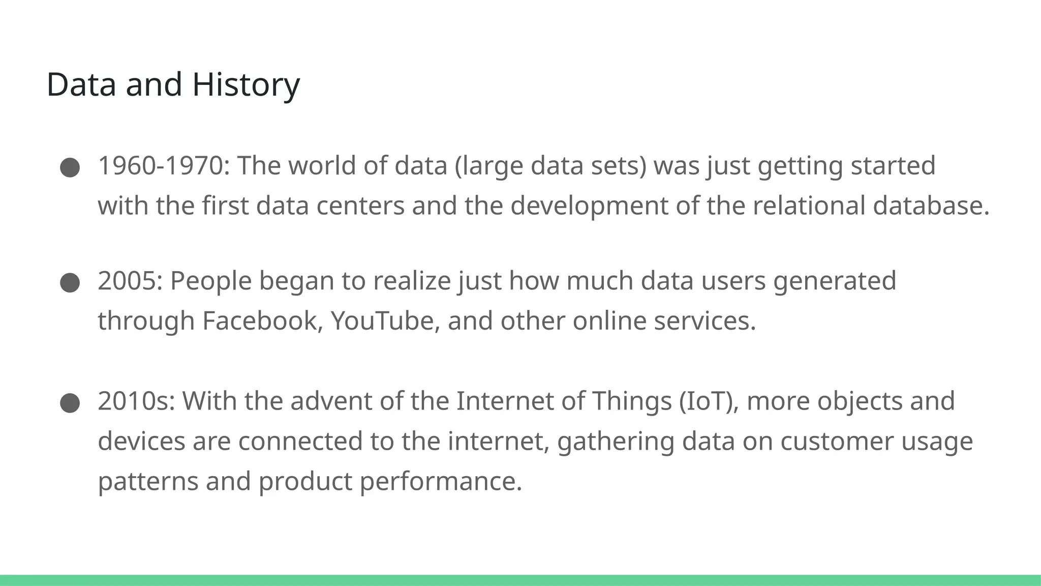 Data and History
● 1960-1970: The world of data (large data sets) was just getting started
with the first data centers and the development of the relational database.
● 2005: People began to realize just how much data users generated
through Facebook, YouTube, and other online services.
● 2010s: With the advent of the Internet of Things (IoT), more objects and
devices are connected to the internet, gathering data on customer usage
patterns and product performance.
 