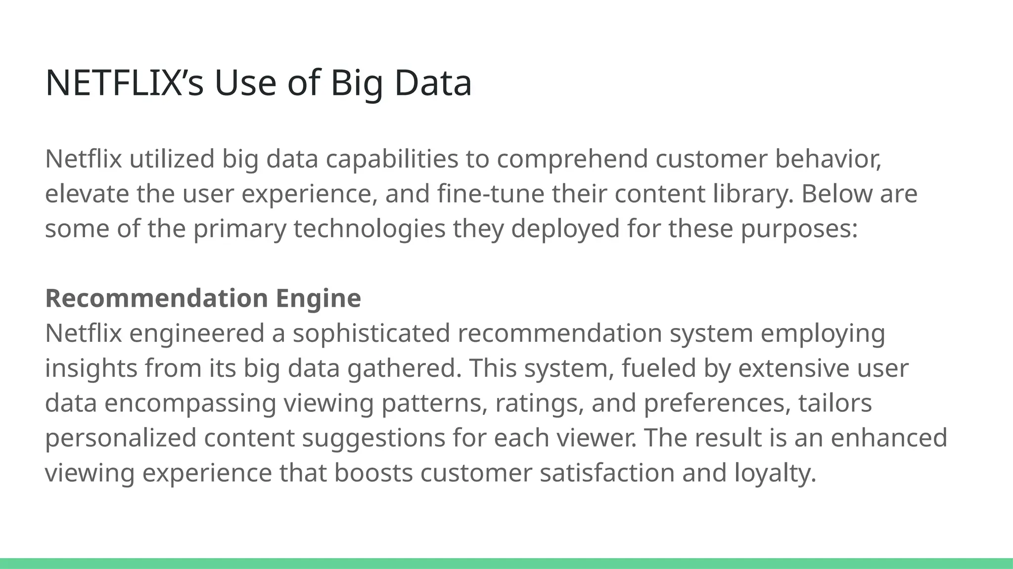 NETFLIX’s Use of Big Data
Netflix utilized big data capabilities to comprehend customer behavior,
elevate the user experience, and fine-tune their content library. Below are
some of the primary technologies they deployed for these purposes:
Recommendation Engine
Netflix engineered a sophisticated recommendation system employing
insights from its big data gathered. This system, fueled by extensive user
data encompassing viewing patterns, ratings, and preferences, tailors
personalized content suggestions for each viewer. The result is an enhanced
viewing experience that boosts customer satisfaction and loyalty.
 