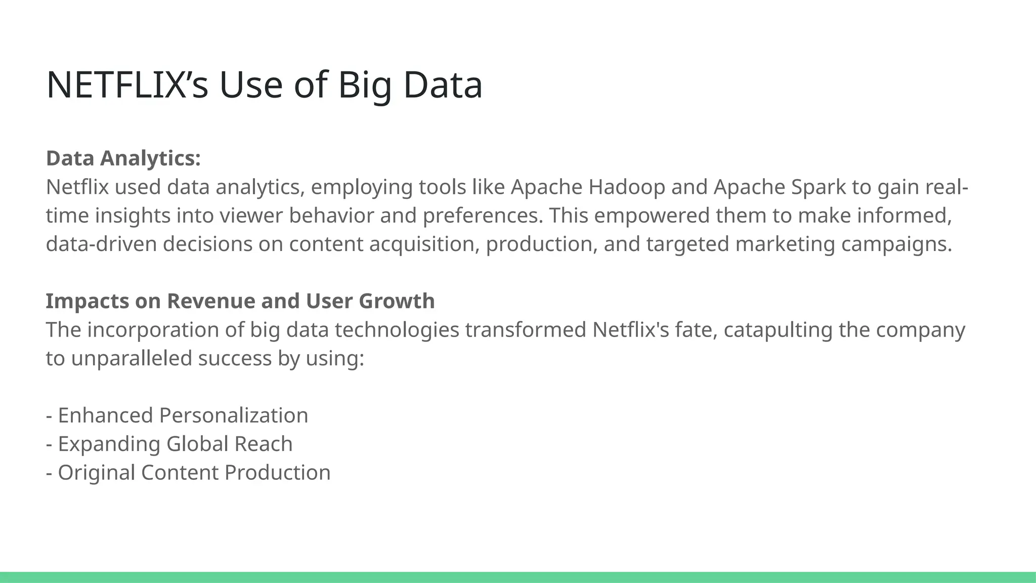 NETFLIX’s Use of Big Data
Data Analytics:
Netflix used data analytics, employing tools like Apache Hadoop and Apache Spark to gain real-
time insights into viewer behavior and preferences. This empowered them to make informed,
data-driven decisions on content acquisition, production, and targeted marketing campaigns.
Impacts on Revenue and User Growth
The incorporation of big data technologies transformed Netflix's fate, catapulting the company
to unparalleled success by using:
- Enhanced Personalization
- Expanding Global Reach
- Original Content Production
 