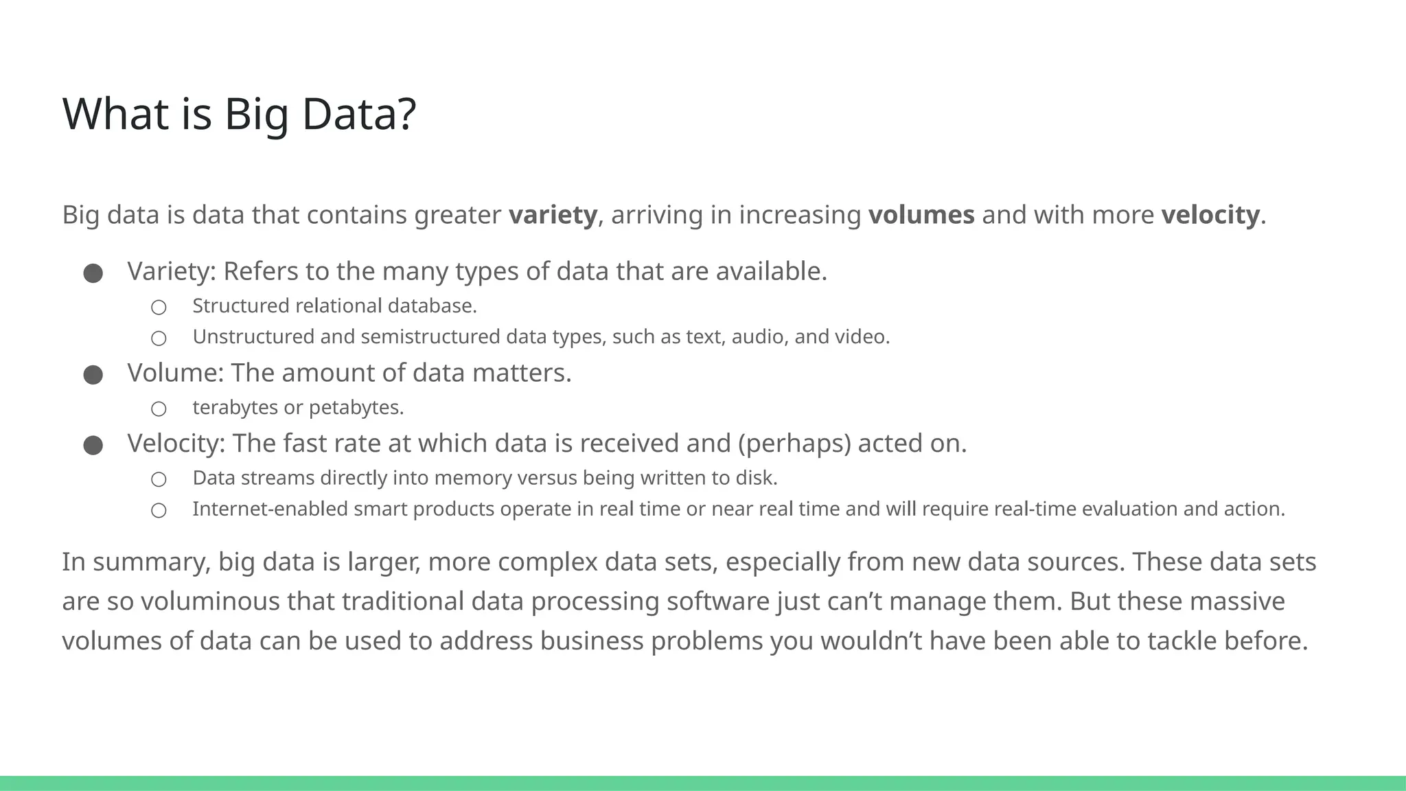 What is Big Data?
Big data is data that contains greater variety, arriving in increasing volumes and with more velocity.
● Variety: Refers to the many types of data that are available.
○ Structured relational database.
○ Unstructured and semistructured data types, such as text, audio, and video.
● Volume: The amount of data matters.
○ terabytes or petabytes.
● Velocity: The fast rate at which data is received and (perhaps) acted on.
○ Data streams directly into memory versus being written to disk.
○ Internet-enabled smart products operate in real time or near real time and will require real-time evaluation and action.
In summary, big data is larger, more complex data sets, especially from new data sources. These data sets
are so voluminous that traditional data processing software just can’t manage them. But these massive
volumes of data can be used to address business problems you wouldn’t have been able to tackle before.
 