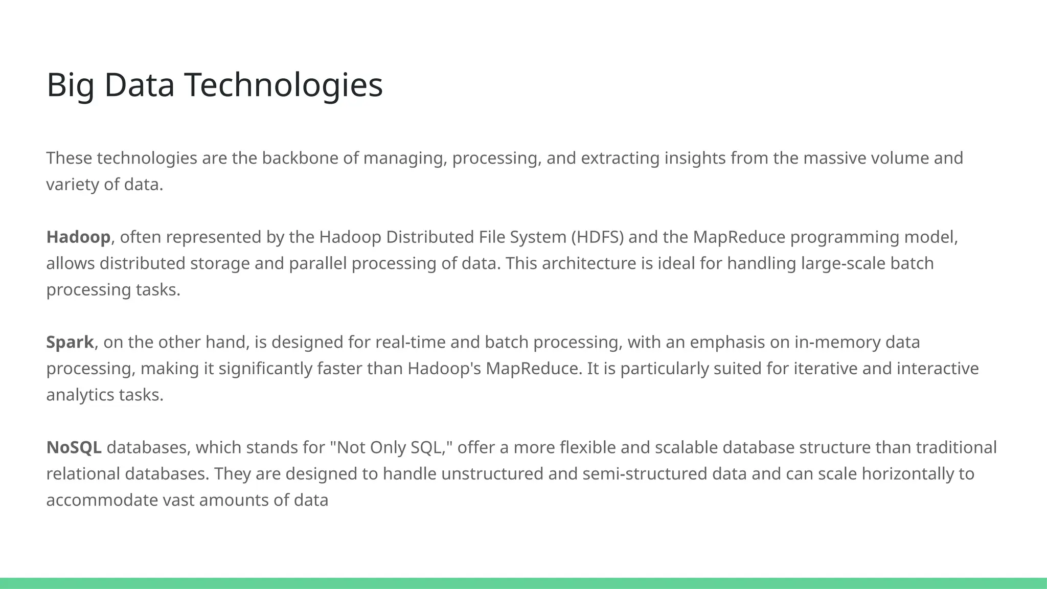 Big Data Technologies
These technologies are the backbone of managing, processing, and extracting insights from the massive volume and
variety of data.
Hadoop, often represented by the Hadoop Distributed File System (HDFS) and the MapReduce programming model,
allows distributed storage and parallel processing of data. This architecture is ideal for handling large-scale batch
processing tasks.
Spark, on the other hand, is designed for real-time and batch processing, with an emphasis on in-memory data
processing, making it significantly faster than Hadoop's MapReduce. It is particularly suited for iterative and interactive
analytics tasks.
NoSQL databases, which stands for "Not Only SQL," offer a more flexible and scalable database structure than traditional
relational databases. They are designed to handle unstructured and semi-structured data and can scale horizontally to
accommodate vast amounts of data
 