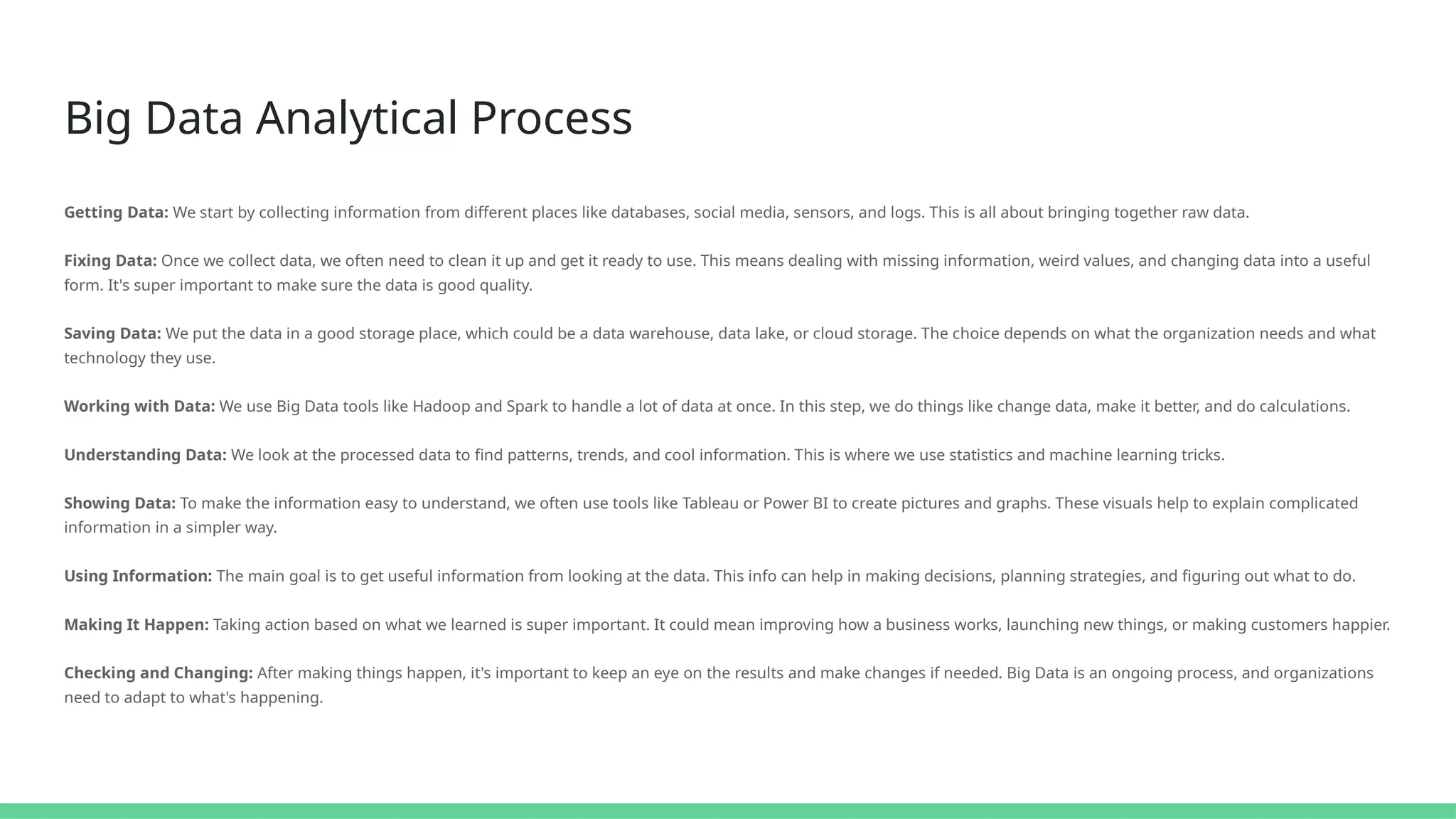 Big Data Analytical Process
Getting Data: We start by collecting information from different places like databases, social media, sensors, and logs. This is all about bringing together raw data.
Fixing Data: Once we collect data, we often need to clean it up and get it ready to use. This means dealing with missing information, weird values, and changing data into a useful
form. It's super important to make sure the data is good quality.
Saving Data: We put the data in a good storage place, which could be a data warehouse, data lake, or cloud storage. The choice depends on what the organization needs and what
technology they use.
Working with Data: We use Big Data tools like Hadoop and Spark to handle a lot of data at once. In this step, we do things like change data, make it better, and do calculations.
Understanding Data: We look at the processed data to find patterns, trends, and cool information. This is where we use statistics and machine learning tricks.
Showing Data: To make the information easy to understand, we often use tools like Tableau or Power BI to create pictures and graphs. These visuals help to explain complicated
information in a simpler way.
Using Information: The main goal is to get useful information from looking at the data. This info can help in making decisions, planning strategies, and figuring out what to do.
Making It Happen: Taking action based on what we learned is super important. It could mean improving how a business works, launching new things, or making customers happier.
Checking and Changing: After making things happen, it's important to keep an eye on the results and make changes if needed. Big Data is an ongoing process, and organizations
need to adapt to what's happening.
 