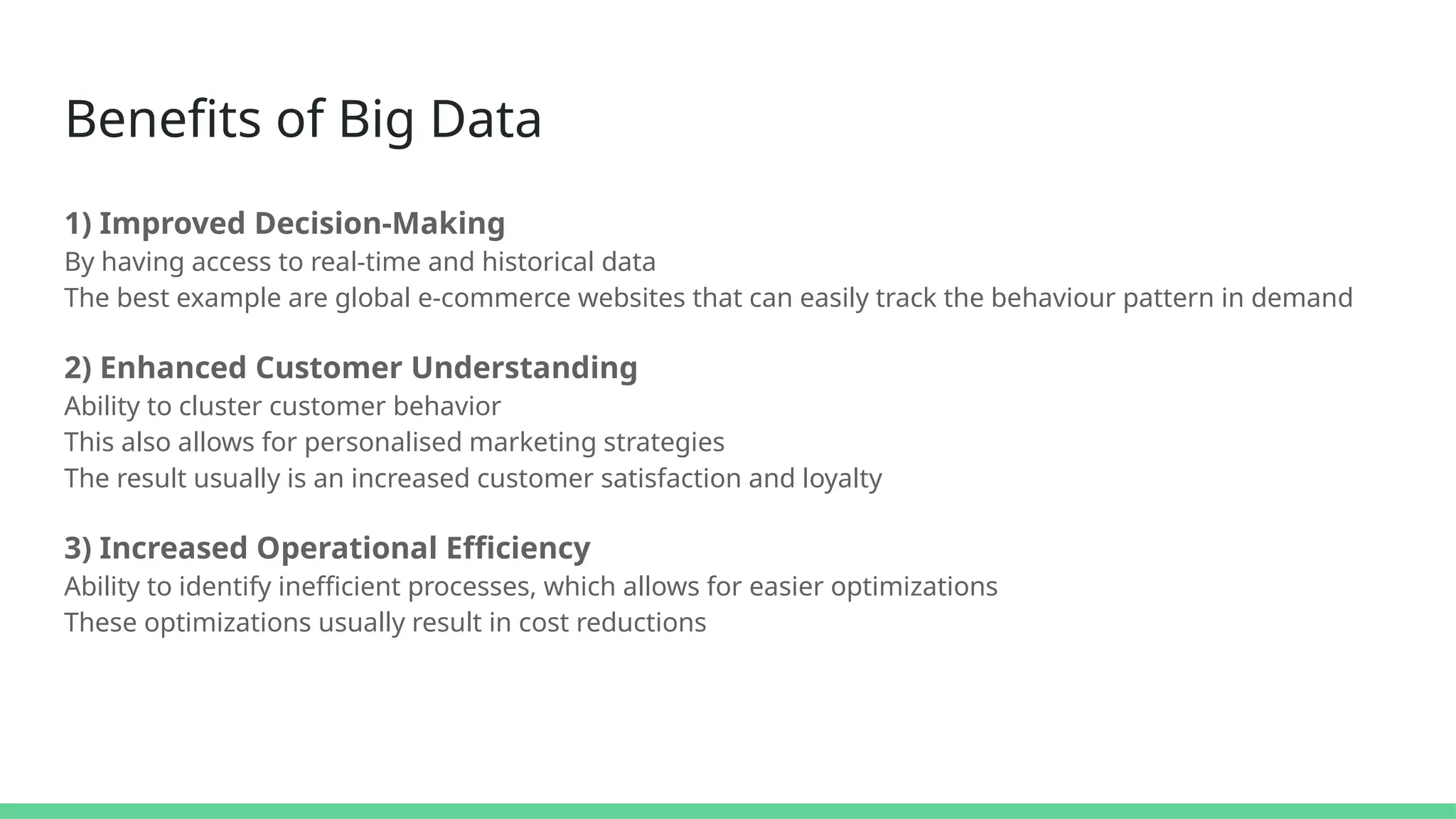 Benefits of Big Data
1) Improved Decision-Making
By having access to real-time and historical data
The best example are global e-commerce websites that can easily track the behaviour pattern in demand
2) Enhanced Customer Understanding
Ability to cluster customer behavior
This also allows for personalised marketing strategies
The result usually is an increased customer satisfaction and loyalty
3) Increased Operational Efficiency
Ability to identify inefficient processes, which allows for easier optimizations
These optimizations usually result in cost reductions
 