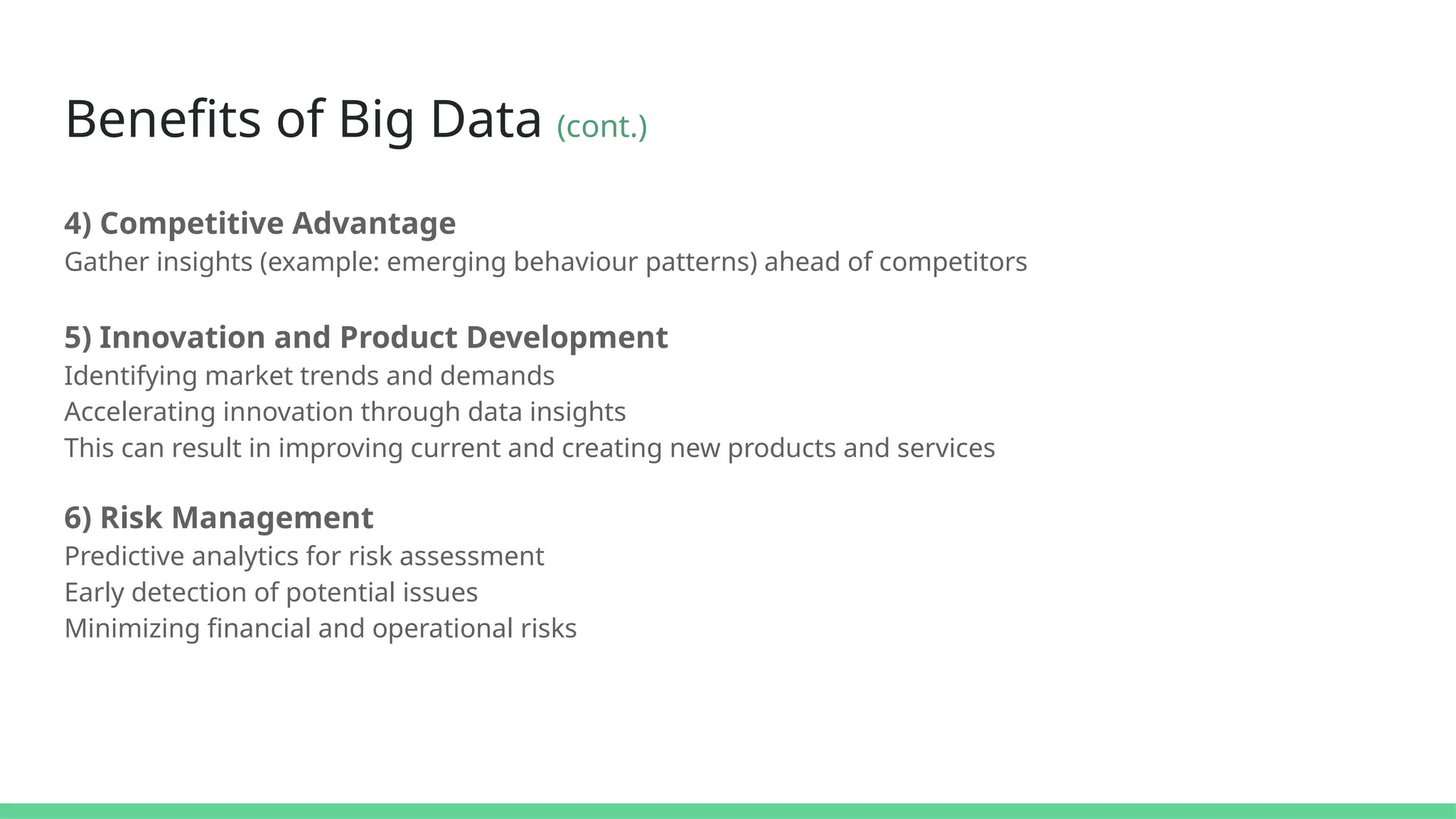 Benefits of Big Data (cont.)
4) Competitive Advantage
Gather insights (example: emerging behaviour patterns) ahead of competitors
5) Innovation and Product Development
Identifying market trends and demands
Accelerating innovation through data insights
This can result in improving current and creating new products and services
6) Risk Management
Predictive analytics for risk assessment
Early detection of potential issues
Minimizing financial and operational risks
 