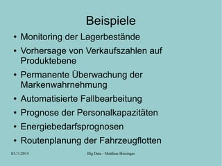 Beispiele 
● Monitoring der Lagerbestände 
● Vorhersage von Verkaufszahlen auf 
Produktebene 
● Permanente Überwachung der 
Markenwahrnehmung 
● Automatisierte Fallbearbeitung 
● Prognose der Personalkapazitäten 
● Energiebedarfsprognosen 
● Routenplanung der Fahrzeugflotten 
03.11.2014 Big Data - Matthias Hiesinger 
 
