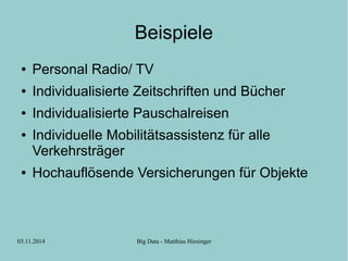 Beispiele 
● Personal Radio/ TV 
● Individualisierte Zeitschriften und Bücher 
● Individualisierte Pauschalreisen 
● Individuelle Mobilitätsassistenz für alle 
Verkehrsträger 
● Hochauflösende Versicherungen für Objekte 
03.11.2014 Big Data - Matthias Hiesinger 
 