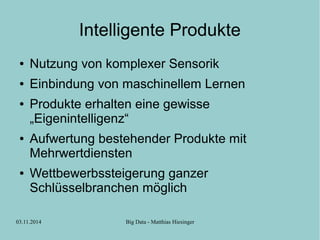 Intelligente Produkte 
● Nutzung von komplexer Sensorik 
● Einbindung von maschinellem Lernen 
● Produkte erhalten eine gewisse 
„Eigenintelligenz“ 
● Aufwertung bestehender Produkte mit 
Mehrwertdiensten 
● Wettbewerbssteigerung ganzer 
Schlüsselbranchen möglich 
03.11.2014 Big Data - Matthias Hiesinger 
 