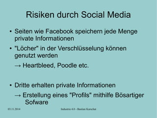 Risiken durch Social Media 
● Seiten wie Facebook speichern jede Menge 
private Informationen 
● "Löcher" in der Verschlüsselung können 
genutzt werden 
→ Heartbleed, Poodle etc. 
● Dritte erhalten private Informationen 
→ Erstellung eines "Profils" mithilfe Bösartiger 
Sofware 
03.11.2014 Industrie 4.0 - Bastian Karschat 
 