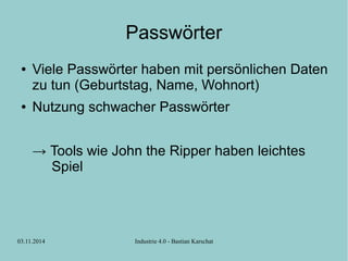 Passwörter 
● Viele Passwörter haben mit persönlichen Daten 
zu tun (Geburtstag, Name, Wohnort) 
● Nutzung schwacher Passwörter 
→ Tools wie John the Ripper haben leichtes 
Spiel 
03.11.2014 Industrie 4.0 - Bastian Karschat 
 