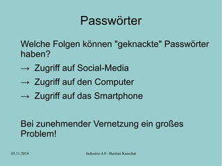 Passwörter 
Welche Folgen können "geknackte" Passwörter 
haben? 
→ Zugriff auf Social-Media 
→ Zugriff auf den Computer 
→ Zugriff auf das Smartphone 
Bei zunehmender Vernetzung ein großes 
Problem! 
03.11.2014 Industrie 4.0 - Bastian Karschat 
 
