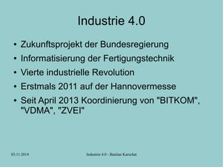 Industrie 4.0 
● Zukunftsprojekt der Bundesregierung 
● Informatisierung der Fertigungstechnik 
● Vierte industrielle Revolution 
● Erstmals 2011 auf der Hannovermesse 
● Seit April 2013 Koordinierung von "BITKOM", 
"VDMA", "ZVEI" 
03.11.2014 Industrie 4.0 - Bastian Karschat 
 