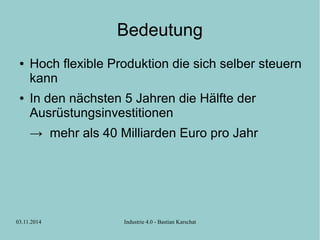 Bedeutung 
● Hoch flexible Produktion die sich selber steuern 
kann 
● In den nächsten 5 Jahren die Hälfte der 
Ausrüstungsinvestitionen 
→ mehr als 40 Milliarden Euro pro Jahr 
03.11.2014 Industrie 4.0 - Bastian Karschat 
 