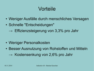 Vorteile 
● Weniger Ausfälle durch menschliches Versagen 
● Schnelle "Entscheidungen" 
→ Effizienzsteigerung von 3,3% pro Jahr 
● Weniger Personalkosten 
● Besser Ausnutzung von Rohstoffen und Mitteln 
→ Kostensenkung von 2,6% pro Jahr 
03.11.2014 Industrie 4.0 - Bastian Karschat 
 