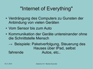 "Internet of Everything" 
● Verdrängung des Computers zu Gunsten der 
Anbindung von vielen Geräten 
● Vom Sensor bis zum Auto 
● Kommunikation der Geräte untereinander ohne 
die Schnittstelle Mensch 
→ Beispiele: Paketverfolgung, Steuerung des 
Hauses über IPad, selbst 
fahrende Autos, etc.. 
03.11.2014 Industrie 4.0 - Bastian Karschat 
 