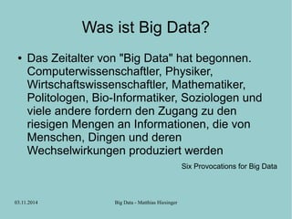 Was ist Big Data? 
● Das Zeitalter von "Big Data" hat begonnen. 
Computerwissenschaftler, Physiker, 
Wirtschaftswissenschaftler, Mathematiker, 
Politologen, Bio-Informatiker, Soziologen und 
viele andere fordern den Zugang zu den 
riesigen Mengen an Informationen, die von 
Menschen, Dingen und deren 
Wechselwirkungen produziert werden 
03.11.2014 Big Data - Matthias Hiesinger 
Six Provocations for Big Data 
 