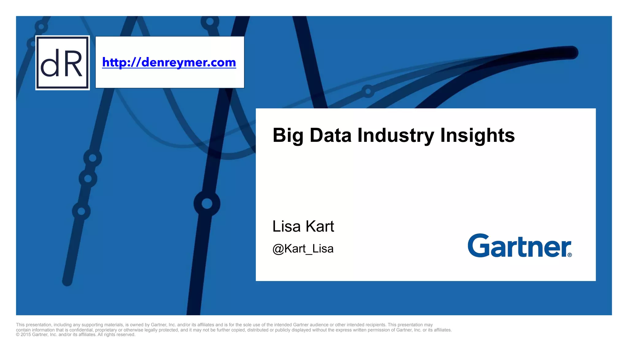This presentation, including any supporting materials, is owned by Gartner, Inc. and/or its affiliates and is for the sole use of the intended Gartner audience or other intended recipients. This presentation may
contain information that is confidential, proprietary or otherwise legally protected, and it may not be further copied, distributed or publicly displayed without the express written permission of Gartner, Inc. or its affiliates.
© 2015 Gartner, Inc. and/or its affiliates. All rights reserved.
Big Data Industry Insights
Lisa Kart
@Kart_Lisa
http://denreymer.com
 