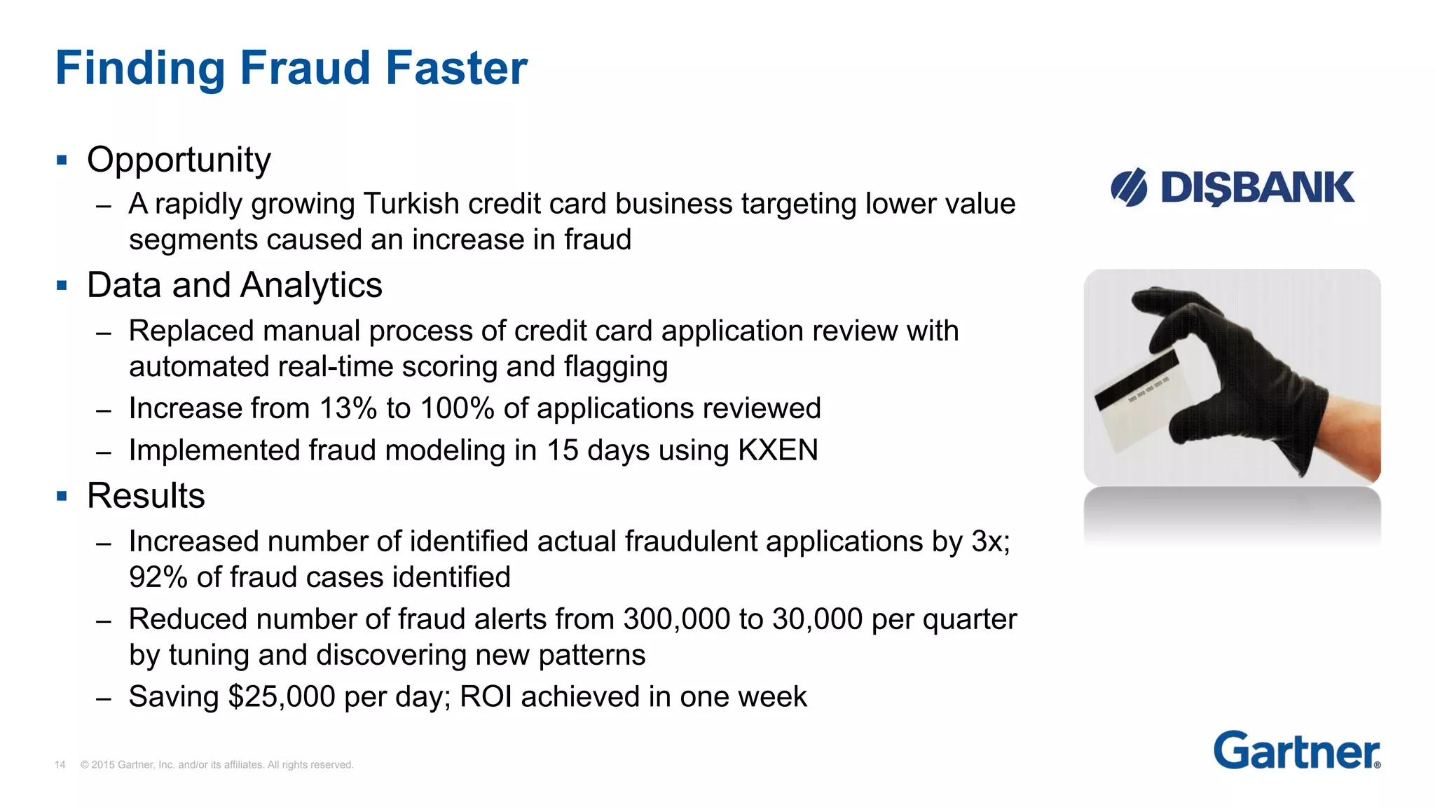 §  Opportunity
–  A rapidly growing Turkish credit card business targeting lower value
segments caused an increase in fraud
§  Data and Analytics
–  Replaced manual process of credit card application review with
automated real-time scoring and flagging
–  Increase from 13% to 100% of applications reviewed
–  Implemented fraud modeling in 15 days using KXEN
§  Results
–  Increased number of identified actual fraudulent applications by 3x;
92% of fraud cases identified
–  Reduced number of fraud alerts from 300,000 to 30,000 per quarter
by tuning and discovering new patterns
–  Saving $25,000 per day; ROI achieved in one week
Finding Fraud Faster
14 © 2015 Gartner, Inc. and/or its affiliates. All rights reserved.
 