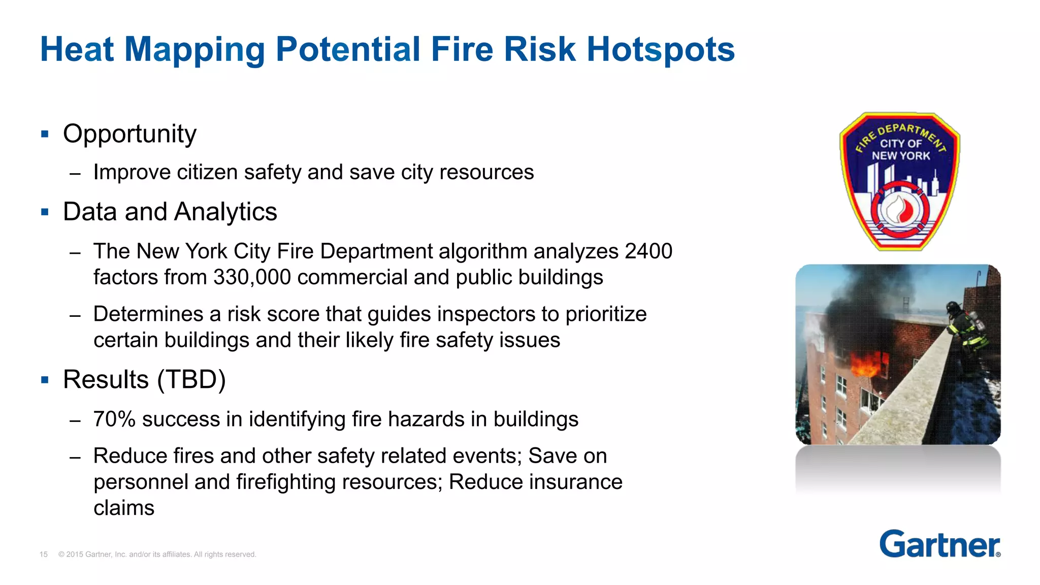 §  Opportunity
–  Improve citizen safety and save city resources
§  Data and Analytics
–  The New York City Fire Department algorithm analyzes 2400
factors from 330,000 commercial and public buildings
–  Determines a risk score that guides inspectors to prioritize
certain buildings and their likely fire safety issues
§  Results (TBD)
–  70% success in identifying fire hazards in buildings
–  Reduce fires and other safety related events; Save on
personnel and firefighting resources; Reduce insurance
claims
Heat Mapping Potential Fire Risk Hotspots
15 © 2015 Gartner, Inc. and/or its affiliates. All rights reserved.
 