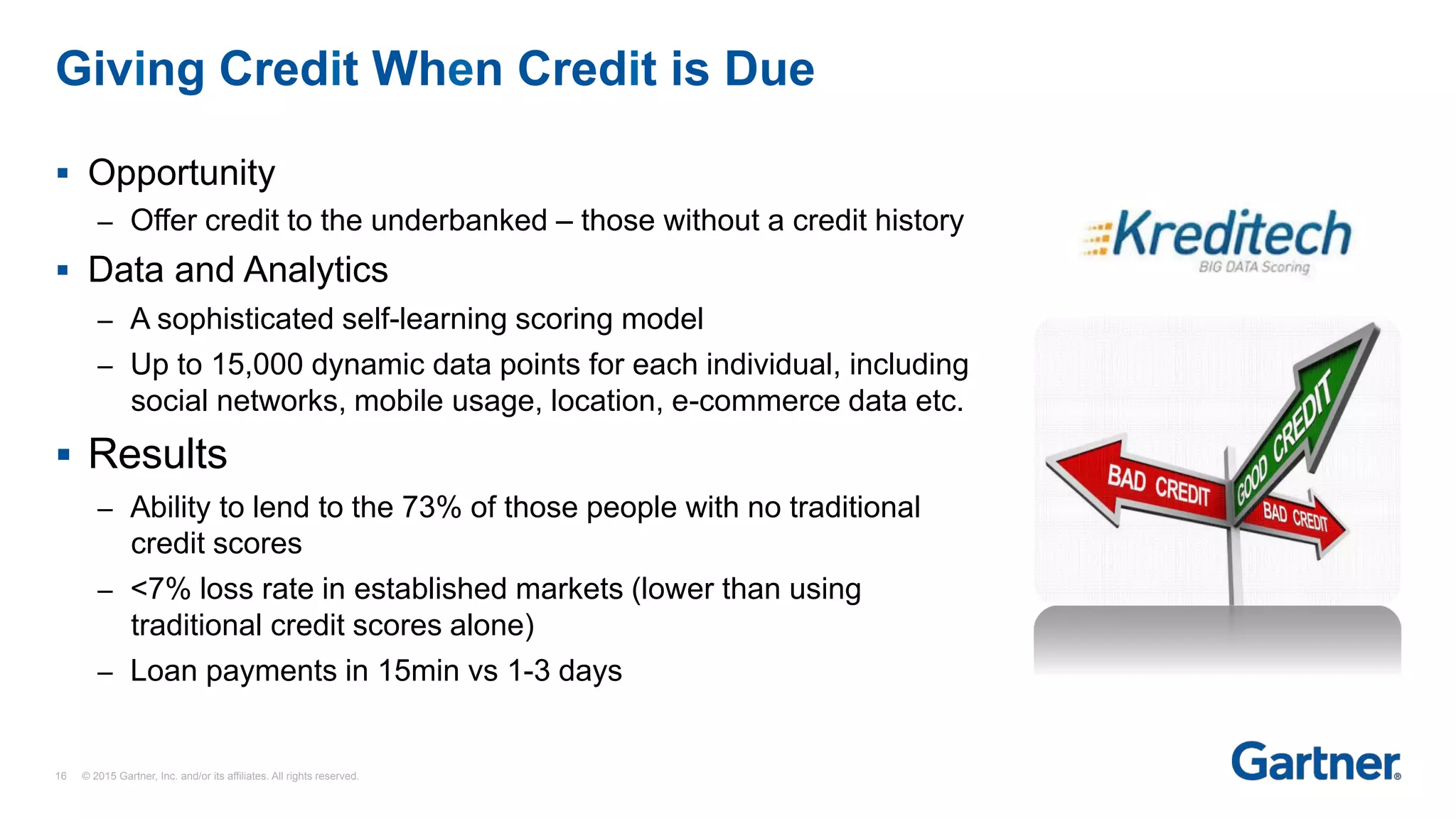 §  Opportunity
–  Offer credit to the underbanked – those without a credit history
§  Data and Analytics
–  A sophisticated self-learning scoring model
–  Up to 15,000 dynamic data points for each individual, including
social networks, mobile usage, location, e-commerce data etc.
§  Results
–  Ability to lend to the 73% of those people with no traditional
credit scores
–  <7% loss rate in established markets (lower than using
traditional credit scores alone)
–  Loan payments in 15min vs 1-3 days
Giving Credit When Credit is Due
16 © 2015 Gartner, Inc. and/or its affiliates. All rights reserved.
 