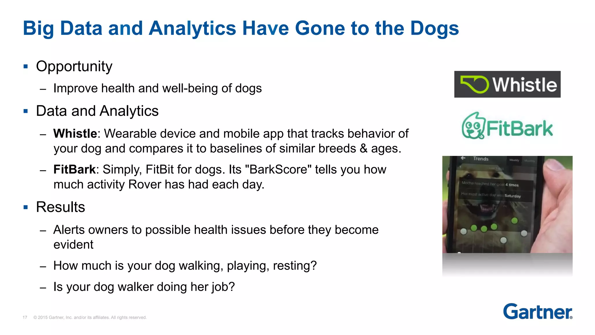 §  Opportunity
–  Improve health and well-being of dogs
§  Data and Analytics
–  Whistle: Wearable device and mobile app that tracks behavior of
your dog and compares it to baselines of similar breeds & ages.
–  FitBark: Simply, FitBit for dogs. Its "BarkScore" tells you how
much activity Rover has had each day.
§  Results
–  Alerts owners to possible health issues before they become
evident
–  How much is your dog walking, playing, resting?
–  Is your dog walker doing her job?
Big Data and Analytics Have Gone to the Dogs
17 © 2015 Gartner, Inc. and/or its affiliates. All rights reserved.
 