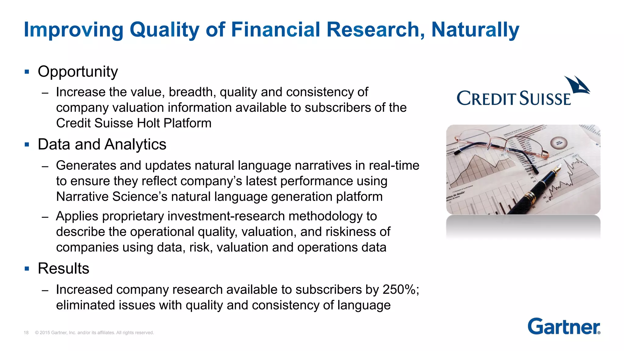 §  Opportunity
–  Increase the value, breadth, quality and consistency of
company valuation information available to subscribers of the
Credit Suisse Holt Platform
§  Data and Analytics
–  Generates and updates natural language narratives in real-time
to ensure they reflect company’s latest performance using
Narrative Science’s natural language generation platform
–  Applies proprietary investment-research methodology to
describe the operational quality, valuation, and riskiness of
companies using data, risk, valuation and operations data
§  Results
–  Increased company research available to subscribers by 250%;
eliminated issues with quality and consistency of language
Improving Quality of Financial Research, Naturally
18 © 2015 Gartner, Inc. and/or its affiliates. All rights reserved.
 