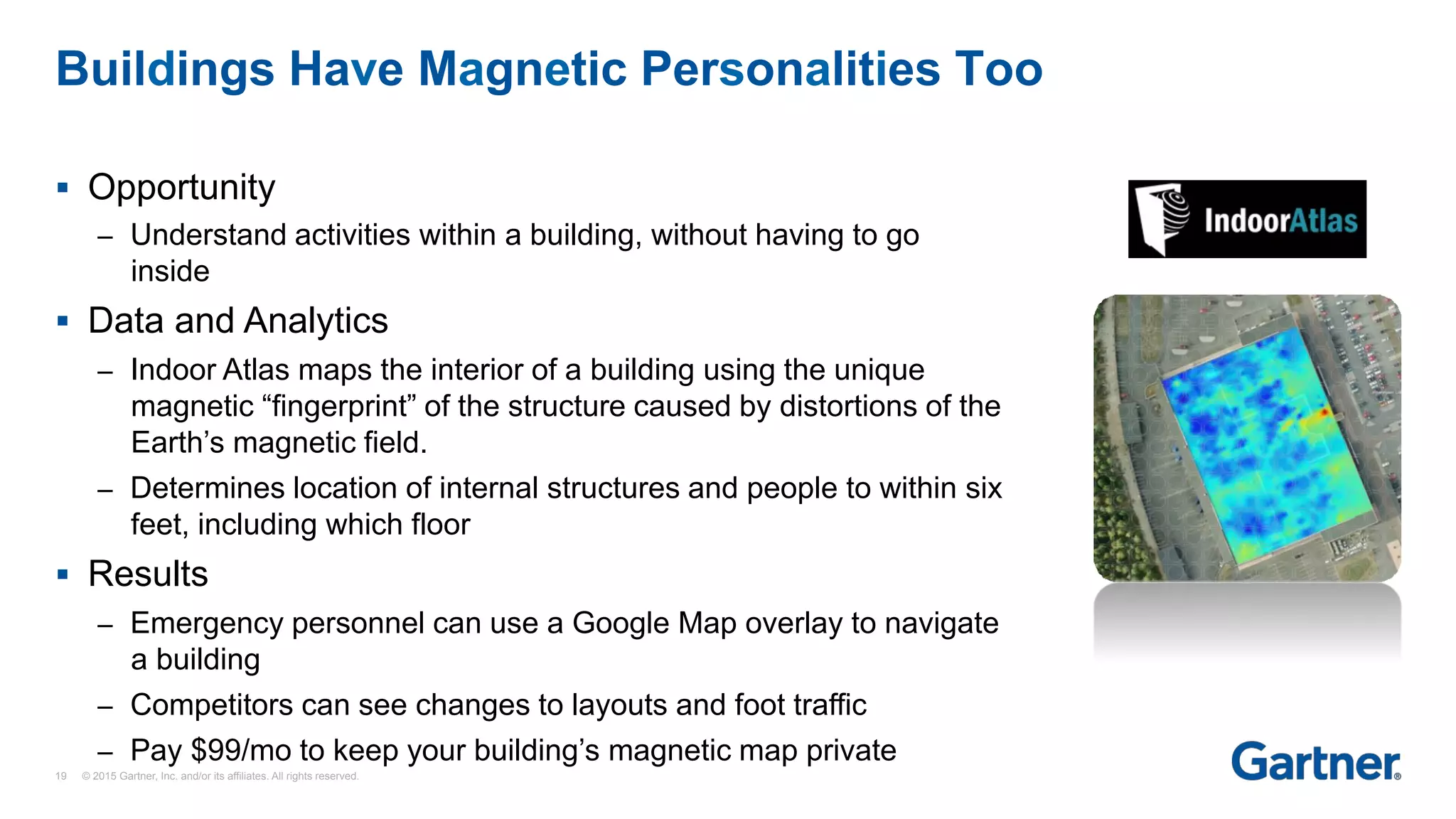 §  Opportunity
–  Understand activities within a building, without having to go
inside
§  Data and Analytics
–  Indoor Atlas maps the interior of a building using the unique
magnetic “fingerprint” of the structure caused by distortions of the
Earth’s magnetic field.
–  Determines location of internal structures and people to within six
feet, including which floor
§  Results
–  Emergency personnel can use a Google Map overlay to navigate
a building
–  Competitors can see changes to layouts and foot traffic
–  Pay $99/mo to keep your building’s magnetic map private
Buildings Have Magnetic Personalities Too
19 © 2015 Gartner, Inc. and/or its affiliates. All rights reserved.
 