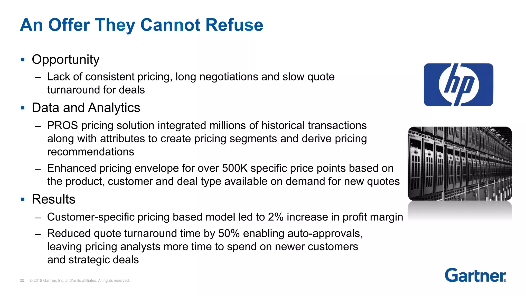 §  Opportunity
–  Lack of consistent pricing, long negotiations and slow quote
turnaround for deals
§  Data and Analytics
–  PROS pricing solution integrated millions of historical transactions
along with attributes to create pricing segments and derive pricing
recommendations
–  Enhanced pricing envelope for over 500K specific price points based on
the product, customer and deal type available on demand for new quotes
§  Results
–  Customer-specific pricing based model led to 2% increase in profit margin
–  Reduced quote turnaround time by 50% enabling auto-approvals,
leaving pricing analysts more time to spend on newer customers
and strategic deals
An Offer They Cannot Refuse
20 © 2015 Gartner, Inc. and/or its affiliates. All rights reserved.
 