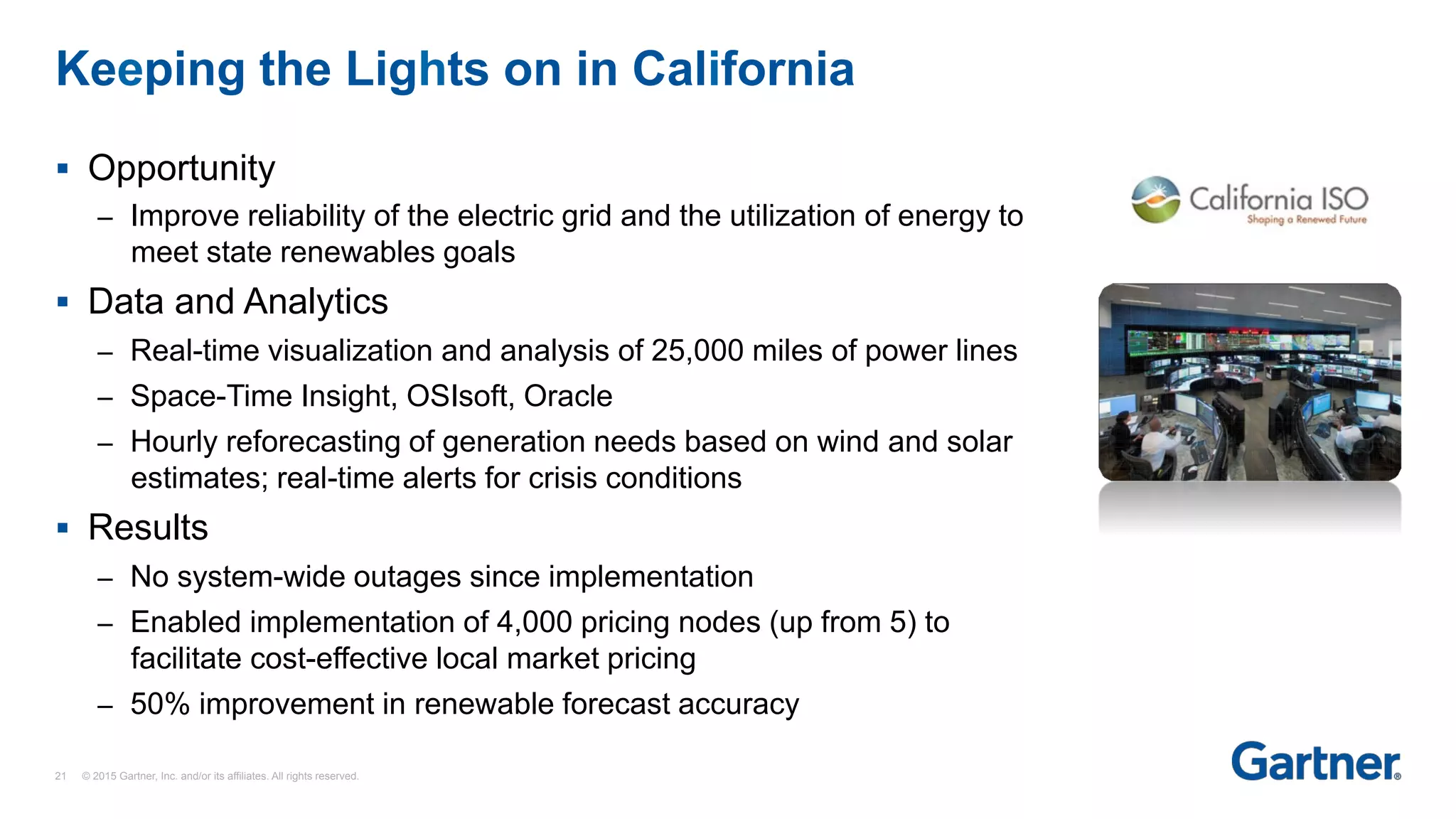 §  Opportunity
–  Improve reliability of the electric grid and the utilization of energy to
meet state renewables goals
§  Data and Analytics
–  Real-time visualization and analysis of 25,000 miles of power lines
–  Space-Time Insight, OSIsoft, Oracle
–  Hourly reforecasting of generation needs based on wind and solar
estimates; real-time alerts for crisis conditions
§  Results
–  No system-wide outages since implementation
–  Enabled implementation of 4,000 pricing nodes (up from 5) to
facilitate cost-effective local market pricing
–  50% improvement in renewable forecast accuracy
Keeping the Lights on in California
21 © 2015 Gartner, Inc. and/or its affiliates. All rights reserved.
 