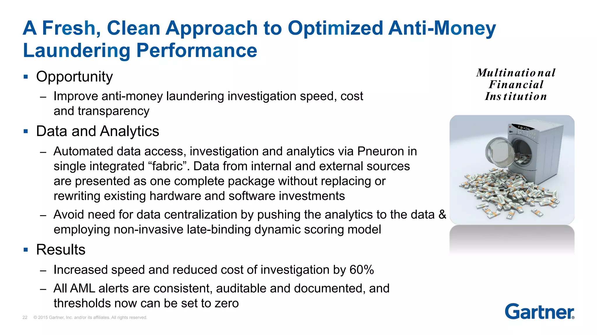 §  Opportunity
–  Improve anti-money laundering investigation speed, cost
and transparency
§  Data and Analytics
–  Automated data access, investigation and analytics via Pneuron in
single integrated “fabric”. Data from internal and external sources
are presented as one complete package without replacing or
rewriting existing hardware and software investments
–  Avoid need for data centralization by pushing the analytics to the data &
employing non-invasive late-binding dynamic scoring model
§  Results
–  Increased speed and reduced cost of investigation by 60%
–  All AML alerts are consistent, auditable and documented, and
thresholds now can be set to zero
A Fresh, Clean Approach to Optimized Anti-Money
Laundering Performance
Multinational
Financial
Ins titution
22 © 2015 Gartner, Inc. and/or its affiliates. All rights reserved.
 