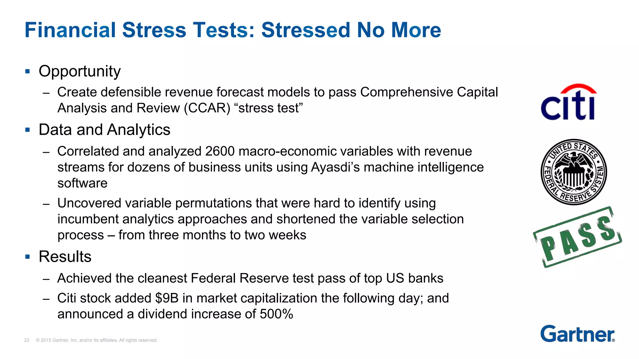 §  Opportunity
–  Create defensible revenue forecast models to pass Comprehensive Capital
Analysis and Review (CCAR) “stress test”
§  Data and Analytics
–  Correlated and analyzed 2600 macro-economic variables with revenue
streams for dozens of business units using Ayasdi’s machine intelligence
software
–  Uncovered variable permutations that were hard to identify using
incumbent analytics approaches and shortened the variable selection
process – from three months to two weeks
§  Results
–  Achieved the cleanest Federal Reserve test pass of top US banks
–  Citi stock added $9B in market capitalization the following day; and
announced a dividend increase of 500%
Financial Stress Tests: Stressed No More
23 © 2015 Gartner, Inc. and/or its affiliates. All rights reserved.
 