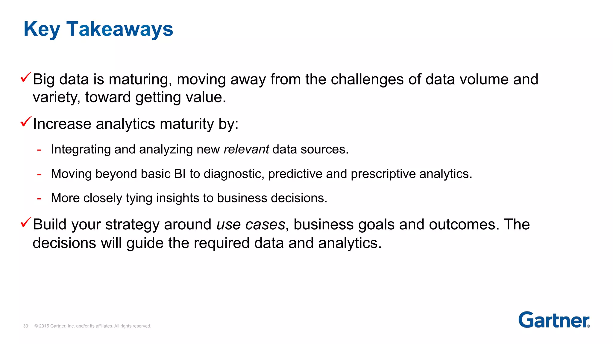 Key Takeaways
33 © 2015 Gartner, Inc. and/or its affiliates. All rights reserved.
üBig data is maturing, moving away from the challenges of data volume and
variety, toward getting value.
üIncrease analytics maturity by:
-  Integrating and analyzing new relevant data sources.
-  Moving beyond basic BI to diagnostic, predictive and prescriptive analytics.
-  More closely tying insights to business decisions.
üBuild your strategy around use cases, business goals and outcomes. The
decisions will guide the required data and analytics.
 