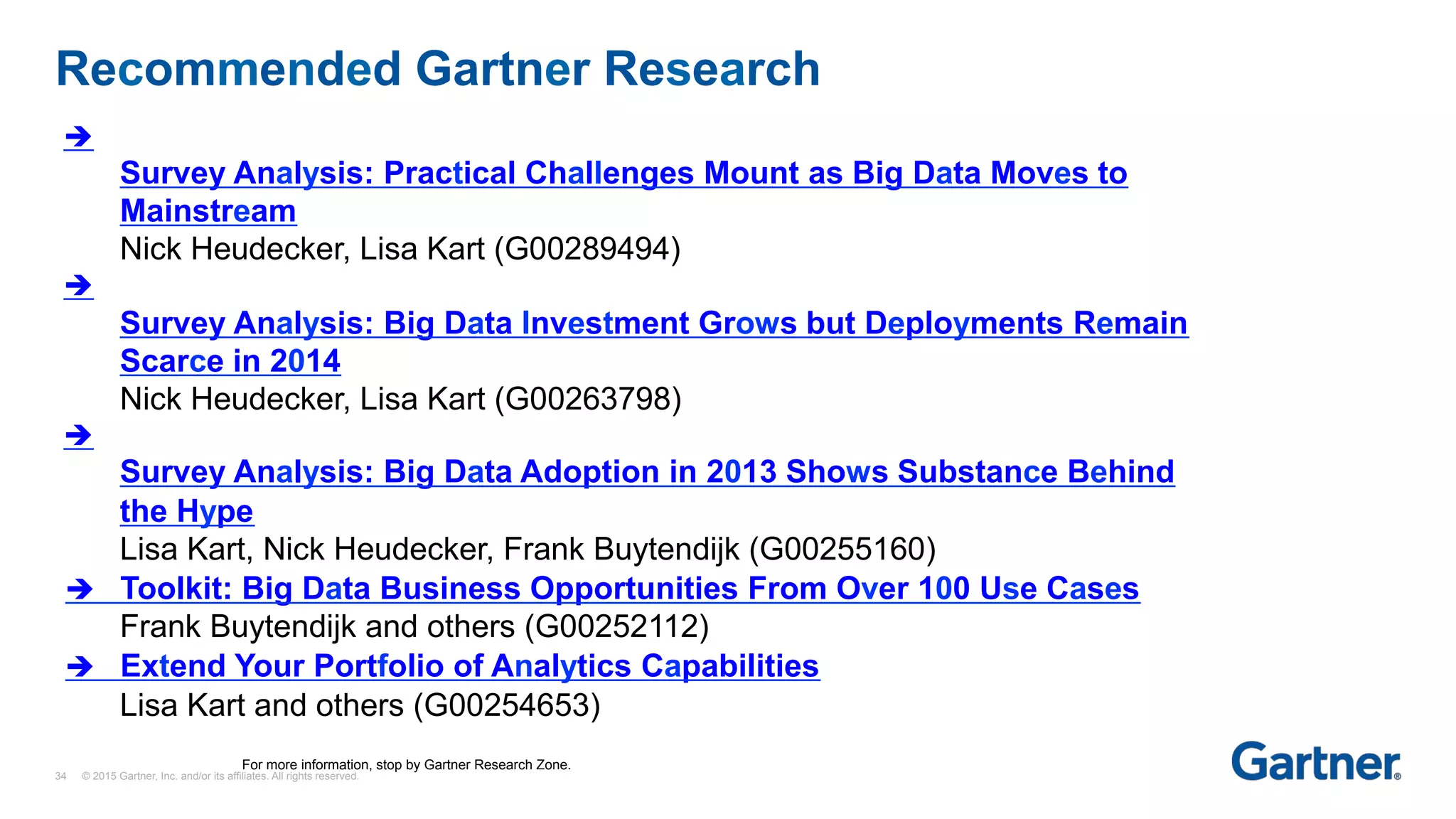 Recommended Gartner Research
34 © 2015 Gartner, Inc. and/or its affiliates. All rights reserved.
è
Survey Analysis: Practical Challenges Mount as Big Data Moves to
Mainstream
Nick Heudecker, Lisa Kart (G00289494)
è
Survey Analysis: Big Data Investment Grows but Deployments Remain
Scarce in 2014
Nick Heudecker, Lisa Kart (G00263798)
è
Survey Analysis: Big Data Adoption in 2013 Shows Substance Behind
the Hype
Lisa Kart, Nick Heudecker, Frank Buytendijk (G00255160)
è Toolkit: Big Data Business Opportunities From Over 100 Use Cases
Frank Buytendijk and others (G00252112)
è Extend Your Portfolio of Analytics Capabilities
Lisa Kart and others (G00254653)
For more information, stop by Gartner Research Zone.
 