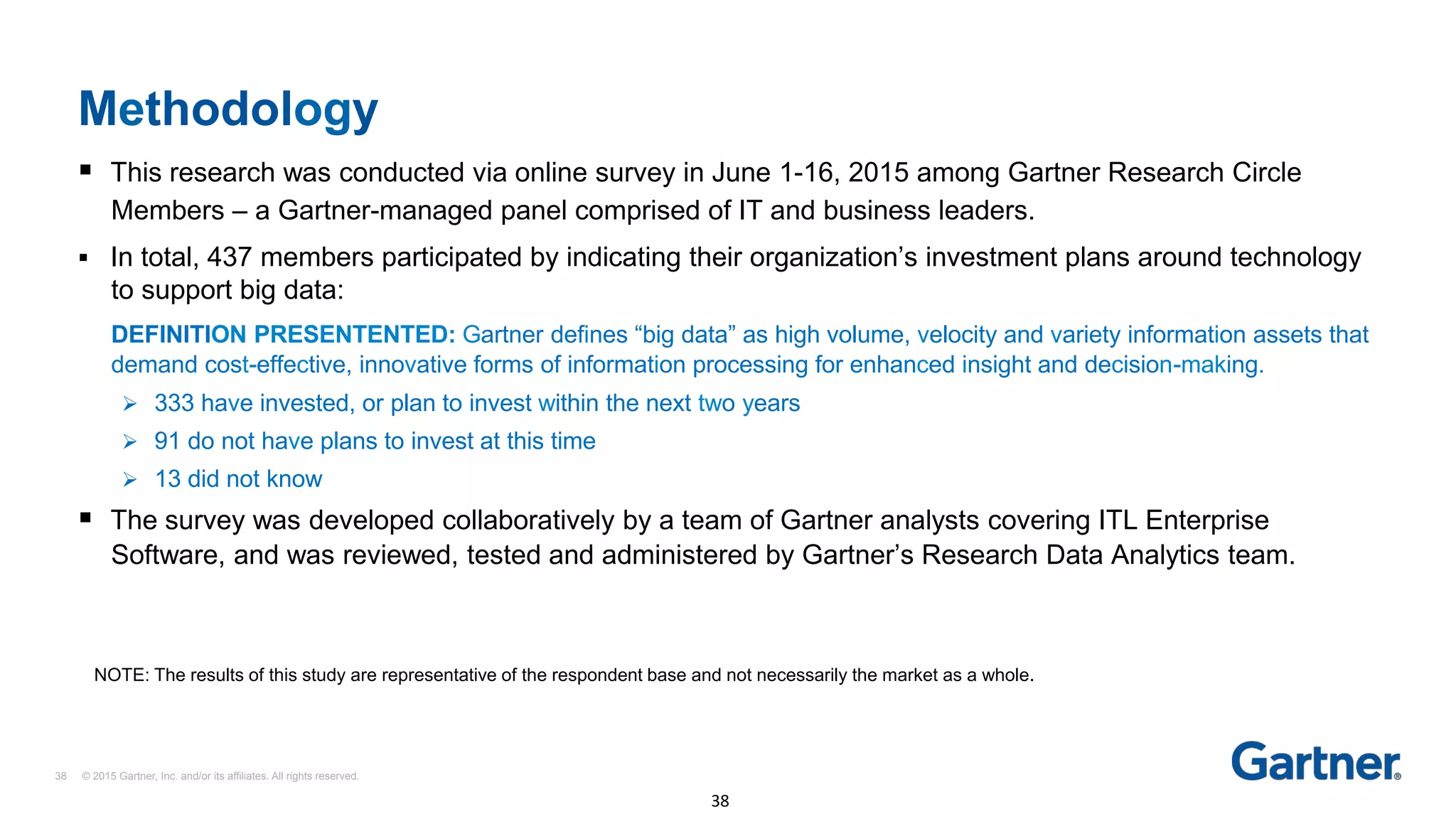 Methodology
38 © 2015 Gartner, Inc. and/or its affiliates. All rights reserved.
38	
§  This research was conducted via online survey in June 1-16, 2015 among Gartner Research Circle
Members – a Gartner-managed panel comprised of IT and business leaders.
§  In total, 437 members participated by indicating their organization’s investment plans around technology
to support big data:
DEFINITION PRESENTENTED: Gartner defines “big data” as high volume, velocity and variety information assets that
demand cost-effective, innovative forms of information processing for enhanced insight and decision-making.
Ø  333 have invested, or plan to invest within the next two years
Ø  91 do not have plans to invest at this time
Ø  13 did not know
§  The survey was developed collaboratively by a team of Gartner analysts covering ITL Enterprise
Software, and was reviewed, tested and administered by Gartner’s Research Data Analytics team.
NOTE: The results of this study are representative of the respondent base and not necessarily the market as a whole.
 