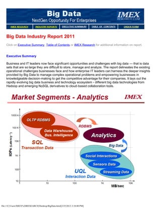 Big Data Industry Report 2011
    Click on Executive Summary, Table of Contents or IMEX Research for additional information on report.


    Executive Summary

    Business and IT leaders now face significant opportunities and challenges with big data — that is data
    sets that are so large they are difficult to store, manage and analyze. The report delineates the existing
    operational challenges businesses face and how enterprise IT leaders can harness the deeper insights
    provided by Big Data to manage complex operational problems and empowering businesses in
    knowledgeable decision-making to get the competitive advantage for their companies. It lays out the
    rapidly evolving big data business and technology ecosystem - different big data technologies from
    Hadoop and emerging NoSQL derivatives to cloud-based collaboration tools.




file:///C|/Users/IMEX%20RESEARCH/Desktop/BigData.html[2/25/2012 2:34:00 PM]
 