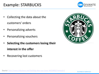 Example: STARBUCKS
• Collecting the data about the
customers' orders
• Personalizing adverts
• Personalizing vouchers
• Selecting the customers losing their
interest in the offer
• Recovering lost customers
Source: http://www.slideshare.net/Dell/big-data-use-cases-36019892?related=1
 