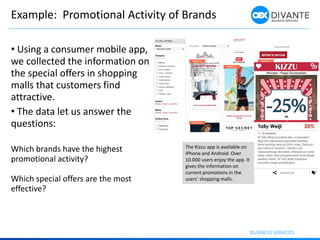 Example: Promotional Activity of Brands
The Kizzu app is available on
iPhone and Android. Over
10.000 users enjoy the app. It
gives the information on
current promotions in the
users’ shopping malls.
• Using a consumer mobile app,
we collected the information on
the special offers in shopping
malls that customers find
attractive.
• The data let us answer the
questions:
Which brands have the highest
promotional activity?
Which special offers are the most
effective?
 