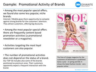 Example: Promotional Activity of Brands
The free-of charge magazine for the
customers of Deichmann is published
twice a year - in spring and fall. It
shows the latest fashion trends - very
popular online
• Among the most popular special offers,
we found also some less popular, niche
brands.
Internet / Mobile gives them opportunity to compete
against strong brands for the customers' attention.
They attract customers, offering big discounts.
• Among the most popular special offers
there are frequently content based
promotion activities (a promotional
newsletter or a magazine).
• Activities targeting the most loyal
customers are also popular.
• The number of promotional activities
does not depend on the status of a brand.
Our TOP 50 includes also some of the brands
positioned as premium ones. Their customers
apparently expect a frequent interaction with the
brand.
 